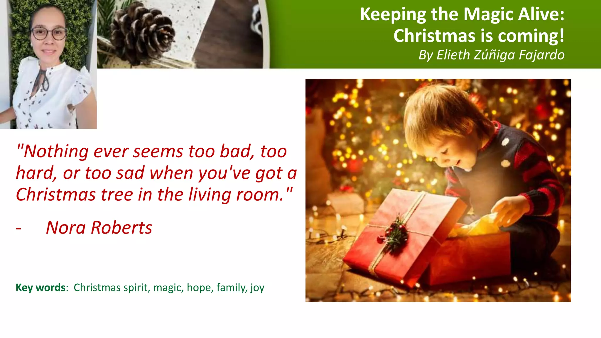 Keeping the Magic Alive:
Christmas is coming!
By Elieth Zúñiga Fajardo
"Nothing ever seems too bad, too
hard, or too sad when you've got a
Christmas tree in the living room."
- Nora Roberts
Key words: Christmas spirit, magic, hope, family, joy
 