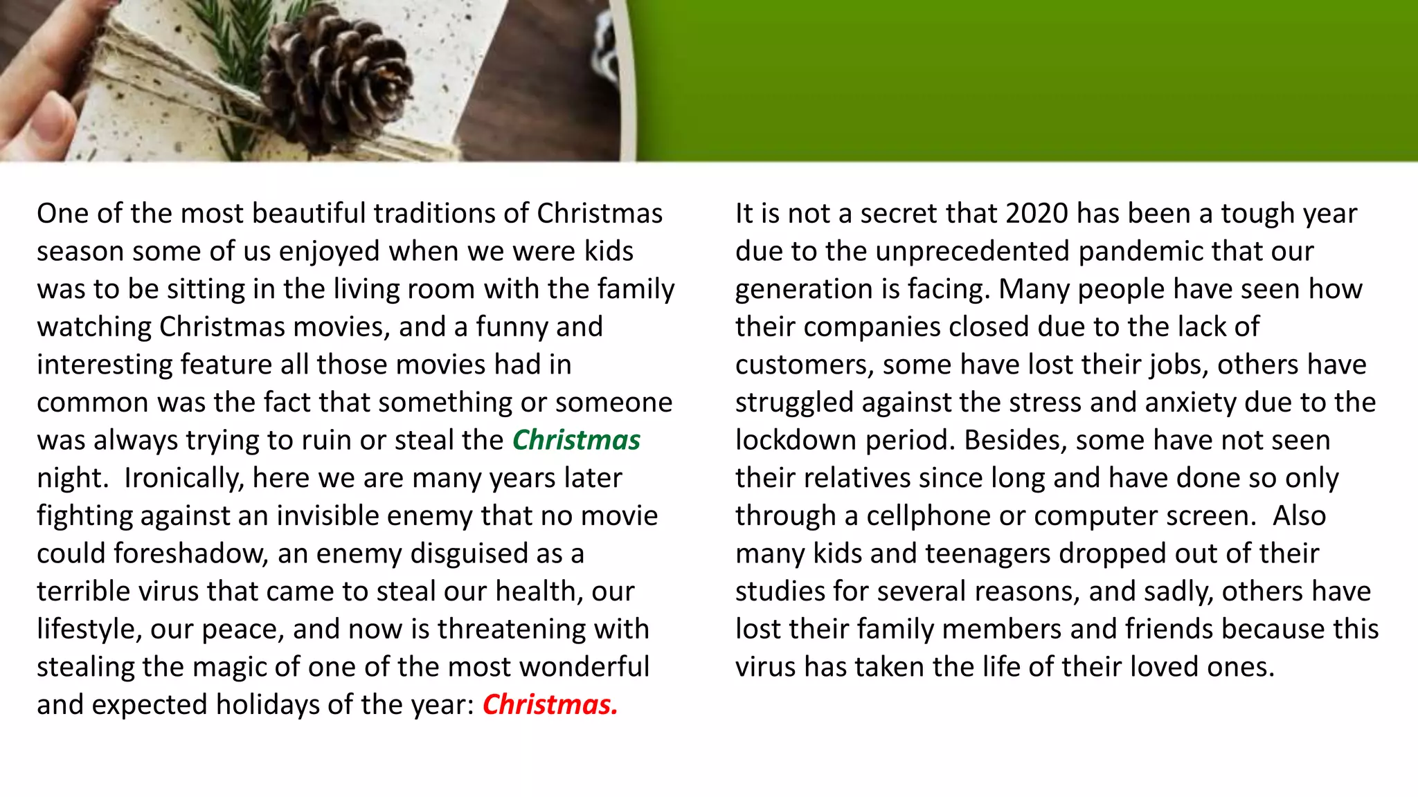 One of the most beautiful traditions of Christmas
season some of us enjoyed when we were kids
was to be sitting in the living room with the family
watching Christmas movies, and a funny and
interesting feature all those movies had in
common was the fact that something or someone
was always trying to ruin or steal the Christmas
night. Ironically, here we are many years later
fighting against an invisible enemy that no movie
could foreshadow, an enemy disguised as a
terrible virus that came to steal our health, our
lifestyle, our peace, and now is threatening with
stealing the magic of one of the most wonderful
and expected holidays of the year: Christmas.
It is not a secret that 2020 has been a tough year
due to the unprecedented pandemic that our
generation is facing. Many people have seen how
their companies closed due to the lack of
customers, some have lost their jobs, others have
struggled against the stress and anxiety due to the
lockdown period. Besides, some have not seen
their relatives since long and have done so only
through a cellphone or computer screen. Also
many kids and teenagers dropped out of their
studies for several reasons, and sadly, others have
lost their family members and friends because this
virus has taken the life of their loved ones.
 
