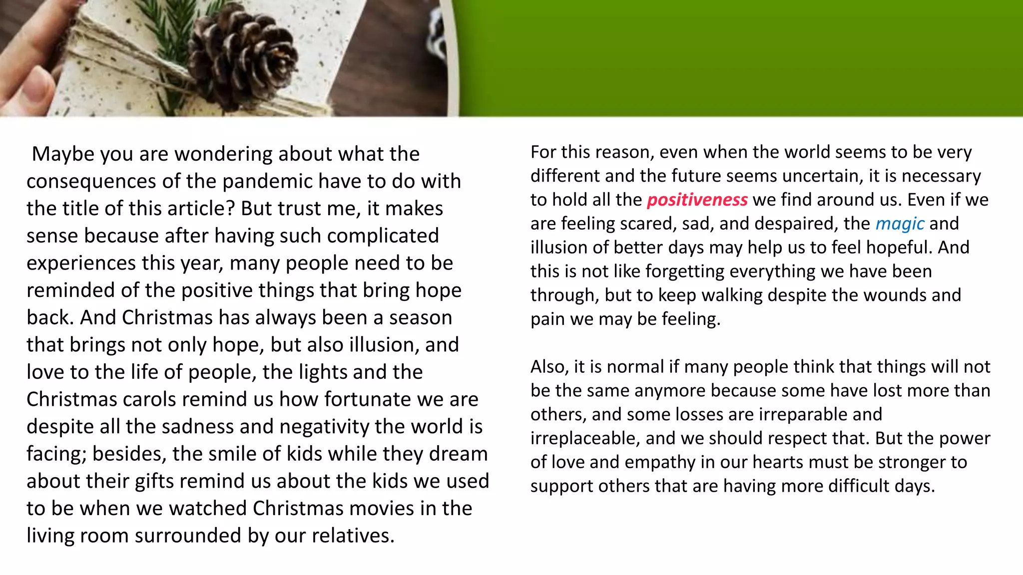 Maybe you are wondering about what the
consequences of the pandemic have to do with
the title of this article? But trust me, it makes
sense because after having such complicated
experiences this year, many people need to be
reminded of the positive things that bring hope
back. And Christmas has always been a season
that brings not only hope, but also illusion, and
love to the life of people, the lights and the
Christmas carols remind us how fortunate we are
despite all the sadness and negativity the world is
facing; besides, the smile of kids while they dream
about their gifts remind us about the kids we used
to be when we watched Christmas movies in the
living room surrounded by our relatives.
For this reason, even when the world seems to be very
different and the future seems uncertain, it is necessary
to hold all the positiveness we find around us. Even if we
are feeling scared, sad, and despaired, the magic and
illusion of better days may help us to feel hopeful. And
this is not like forgetting everything we have been
through, but to keep walking despite the wounds and
pain we may be feeling.
Also, it is normal if many people think that things will not
be the same anymore because some have lost more than
others, and some losses are irreparable and
irreplaceable, and we should respect that. But the power
of love and empathy in our hearts must be stronger to
support others that are having more difficult days.
 