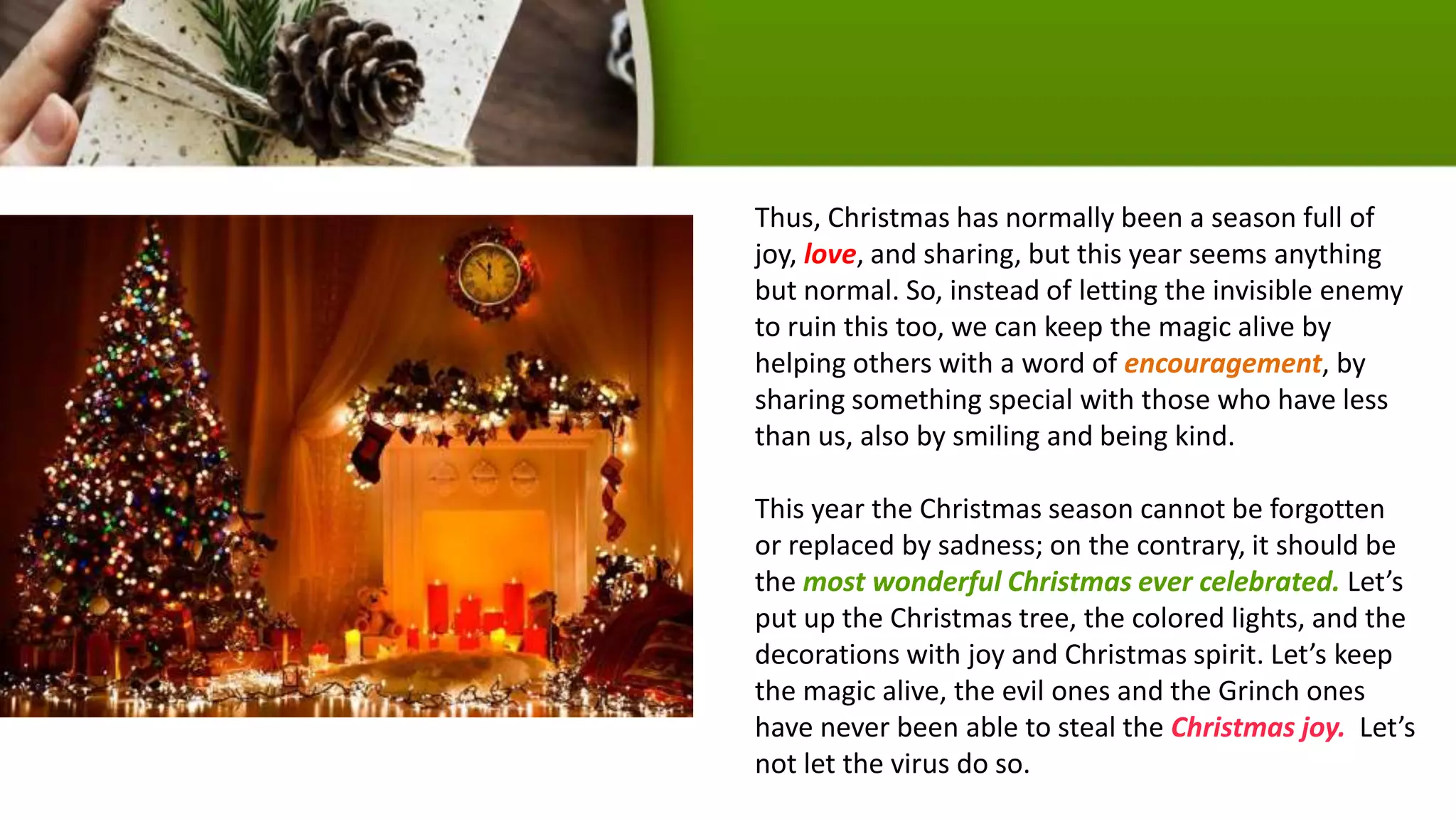Thus, Christmas has normally been a season full of
joy, love, and sharing, but this year seems anything
but normal. So, instead of letting the invisible enemy
to ruin this too, we can keep the magic alive by
helping others with a word of encouragement, by
sharing something special with those who have less
than us, also by smiling and being kind.
This year the Christmas season cannot be forgotten
or replaced by sadness; on the contrary, it should be
the most wonderful Christmas ever celebrated. Let’s
put up the Christmas tree, the colored lights, and the
decorations with joy and Christmas spirit. Let’s keep
the magic alive, the evil ones and the Grinch ones
have never been able to steal the Christmas joy. Let’s
not let the virus do so.
 