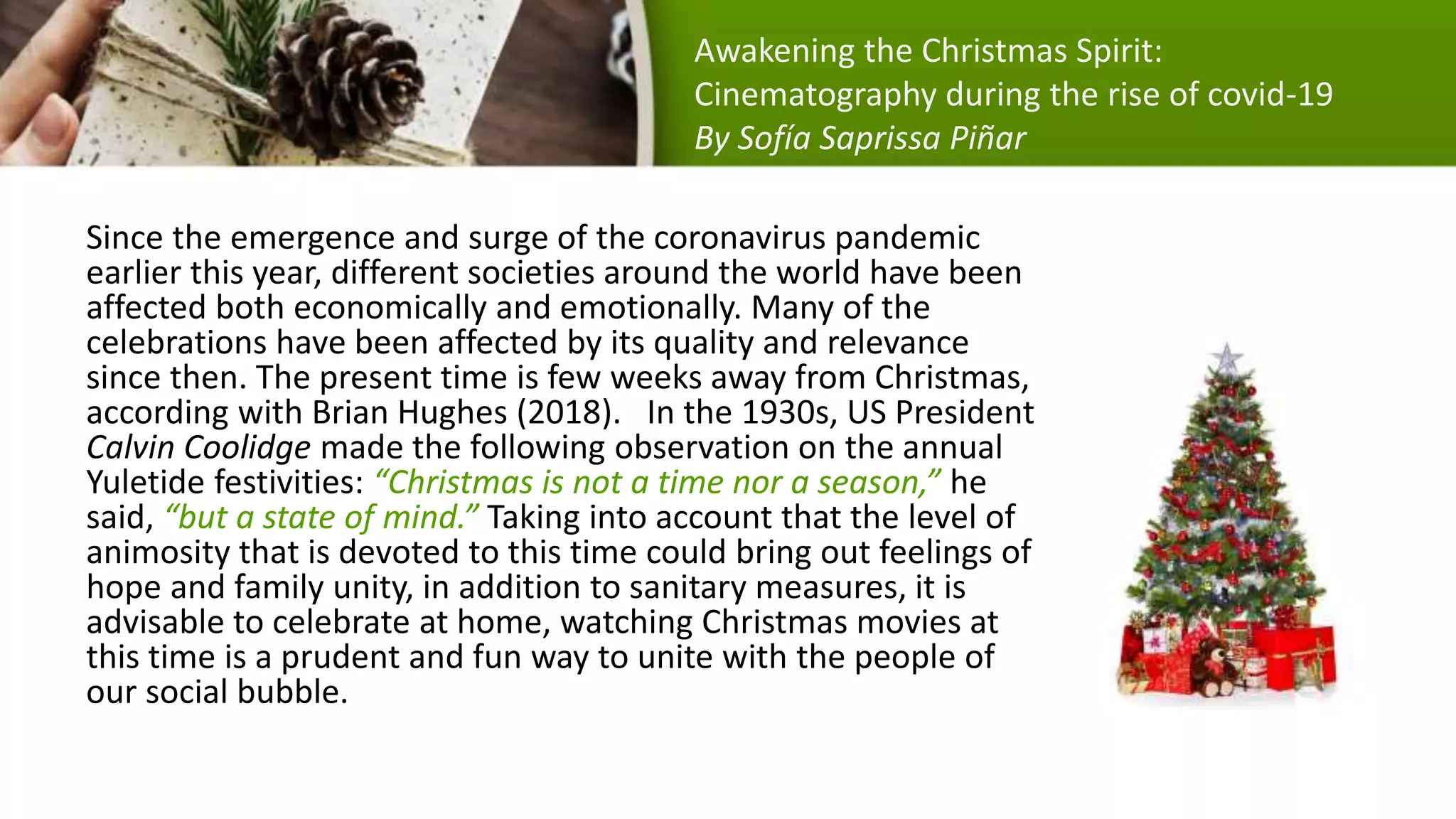 Since the emergence and surge of the coronavirus pandemic
earlier this year, different societies around the world have been
affected both economically and emotionally. Many of the
celebrations have been affected by its quality and relevance
since then. The present time is few weeks away from Christmas,
according with Brian Hughes (2018). In the 1930s, US President
Calvin Coolidge made the following observation on the annual
Yuletide festivities: “Christmas is not a time nor a season,” he
said, “but a state of mind.” Taking into account that the level of
animosity that is devoted to this time could bring out feelings of
hope and family unity, in addition to sanitary measures, it is
advisable to celebrate at home, watching Christmas movies at
this time is a prudent and fun way to unite with the people of
our social bubble.
Awakening the Christmas Spirit:
Cinematography during the rise of covid-19
By Sofía Saprissa Piñar
 