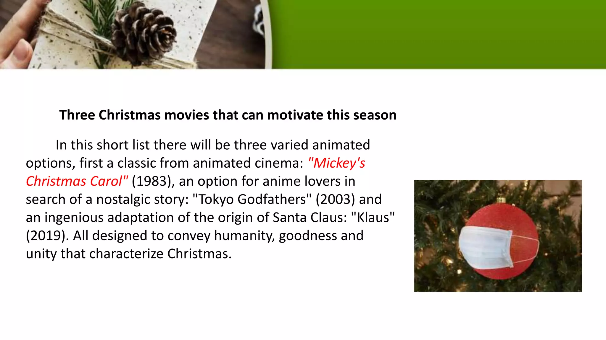 Three Christmas movies that can motivate this season
In this short list there will be three varied animated
options, first a classic from animated cinema: "Mickey's
Christmas Carol" (1983), an option for anime lovers in
search of a nostalgic story: "Tokyo Godfathers" (2003) and
an ingenious adaptation of the origin of Santa Claus: "Klaus"
(2019). All designed to convey humanity, goodness and
unity that characterize Christmas.
 