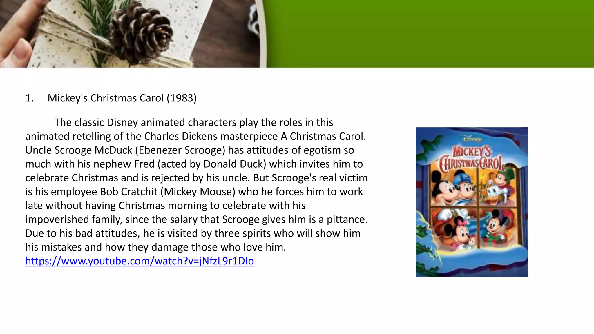 1. Mickey's Christmas Carol (1983)
The classic Disney animated characters play the roles in this
animated retelling of the Charles Dickens masterpiece A Christmas Carol.
Uncle Scrooge McDuck (Ebenezer Scrooge) has attitudes of egotism so
much with his nephew Fred (acted by Donald Duck) which invites him to
celebrate Christmas and is rejected by his uncle. But Scrooge's real victim
is his employee Bob Cratchit (Mickey Mouse) who he forces him to work
late without having Christmas morning to celebrate with his
impoverished family, since the salary that Scrooge gives him is a pittance.
Due to his bad attitudes, he is visited by three spirits who will show him
his mistakes and how they damage those who love him.
https://www.youtube.com/watch?v=jNfzL9r1DIo
 