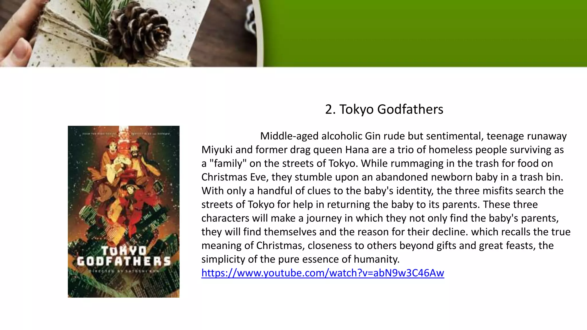 Middle-aged alcoholic Gin rude but sentimental, teenage runaway
Miyuki and former drag queen Hana are a trio of homeless people surviving as
a "family" on the streets of Tokyo. While rummaging in the trash for food on
Christmas Eve, they stumble upon an abandoned newborn baby in a trash bin.
With only a handful of clues to the baby's identity, the three misfits search the
streets of Tokyo for help in returning the baby to its parents. These three
characters will make a journey in which they not only find the baby's parents,
they will find themselves and the reason for their decline. which recalls the true
meaning of Christmas, closeness to others beyond gifts and great feasts, the
simplicity of the pure essence of humanity.
https://www.youtube.com/watch?v=abN9w3C46Aw
2. Tokyo Godfathers
 