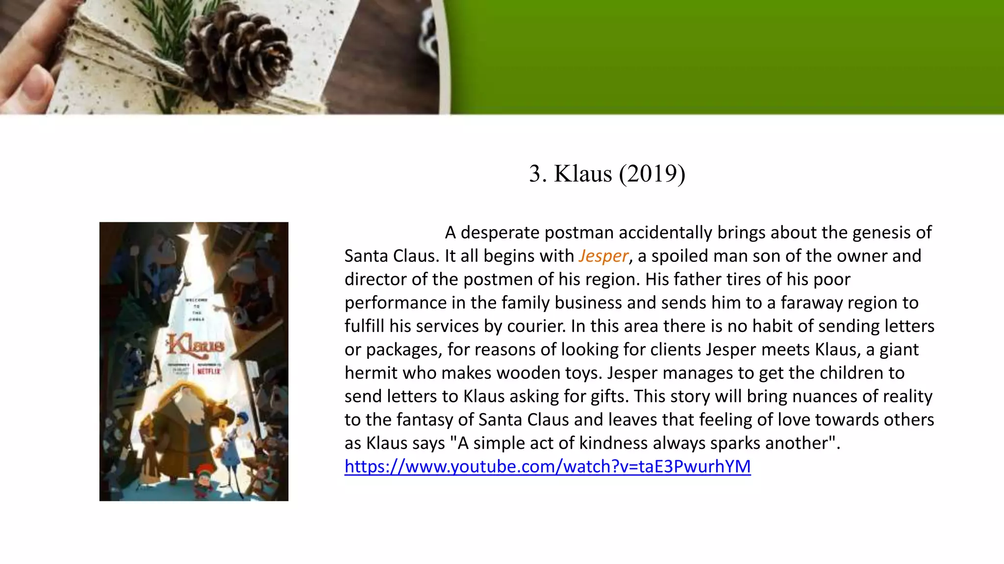 3. Klaus (2019)
A desperate postman accidentally brings about the genesis of
Santa Claus. It all begins with Jesper, a spoiled man son of the owner and
director of the postmen of his region. His father tires of his poor
performance in the family business and sends him to a faraway region to
fulfill his services by courier. In this area there is no habit of sending letters
or packages, for reasons of looking for clients Jesper meets Klaus, a giant
hermit who makes wooden toys. Jesper manages to get the children to
send letters to Klaus asking for gifts. This story will bring nuances of reality
to the fantasy of Santa Claus and leaves that feeling of love towards others
as Klaus says "A simple act of kindness always sparks another".
https://www.youtube.com/watch?v=taE3PwurhYM
 
