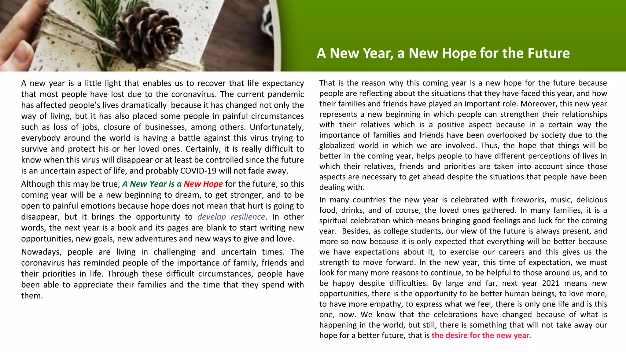 A new year is a little light that enables us to recover that life expectancy
that most people have lost due to the coronavirus. The current pandemic
has affected people’s lives dramatically because it has changed not only the
way of living, but it has also placed some people in painful circumstances
such as loss of jobs, closure of businesses, among others. Unfortunately,
everybody around the world is having a battle against this virus trying to
survive and protect his or her loved ones. Certainly, it is really difficult to
know when this virus will disappear or at least be controlled since the future
is an uncertain aspect of life, and probably COVID-19 will not fade away.
Although this may be true, A New Year is a New Hope for the future, so this
coming year will be a new beginning to dream, to get stronger, and to be
open to painful emotions because hope does not mean that hurt is going to
disappear, but it brings the opportunity to develop resilience. In other
words, the next year is a book and its pages are blank to start writing new
opportunities, new goals, new adventures and new ways to give and love.
Nowadays, people are living in challenging and uncertain times. The
coronavirus has reminded people of the importance of family, friends and
their priorities in life. Through these difficult circumstances, people have
been able to appreciate their families and the time that they spend with
them.
That is the reason why this coming year is a new hope for the future because
people are reflecting about the situations that they have faced this year, and how
their families and friends have played an important role. Moreover, this new year
represents a new beginning in which people can strengthen their relationships
with their relatives which is a positive aspect because in a certain way the
importance of families and friends have been overlooked by society due to the
globalized world in which we are involved. Thus, the hope that things will be
better in the coming year, helps people to have different perceptions of lives in
which their relatives, friends and priorities are taken into account since those
aspects are necessary to get ahead despite the situations that people have been
dealing with.
In many countries the new year is celebrated with fireworks, music, delicious
food, drinks, and of course, the loved ones gathered. In many families, it is a
spiritual celebration which means bringing good feelings and luck for the coming
year. Besides, as college students, our view of the future is always present, and
more so now because it is only expected that everything will be better because
we have expectations about it, to exercise our careers and this gives us the
strength to move forward. In the new year, this time of expectation, we must
look for many more reasons to continue, to be helpful to those around us, and to
be happy despite difficulties. By large and far, next year 2021 means new
opportunities, there is the opportunity to be better human beings, to love more,
to have more empathy, to express what we feel, there is only one life and is this
one, now. We know that the celebrations have changed because of what is
happening in the world, but still, there is something that will not take away our
hope for a better future, that is the desire for the new year.
A New Year, a New Hope for the Future
 