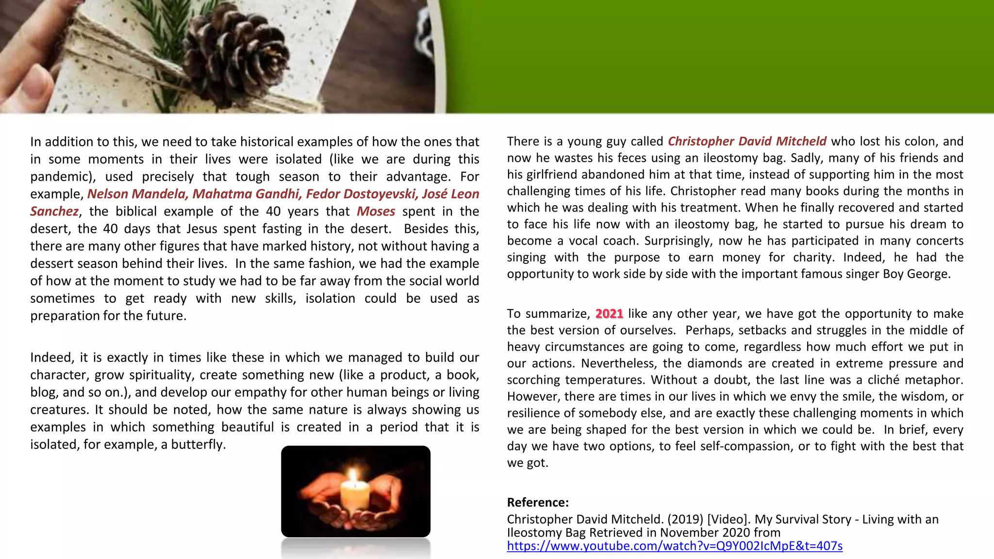 In addition to this, we need to take historical examples of how the ones that
in some moments in their lives were isolated (like we are during this
pandemic), used precisely that tough season to their advantage. For
example, Nelson Mandela, Mahatma Gandhi, Fedor Dostoyevski, José Leon
Sanchez, the biblical example of the 40 years that Moses spent in the
desert, the 40 days that Jesus spent fasting in the desert. Besides this,
there are many other figures that have marked history, not without having a
dessert season behind their lives. In the same fashion, we had the example
of how at the moment to study we had to be far away from the social world
sometimes to get ready with new skills, isolation could be used as
preparation for the future.
Indeed, it is exactly in times like these in which we managed to build our
character, grow spirituality, create something new (like a product, a book,
blog, and so on.), and develop our empathy for other human beings or living
creatures. It should be noted, how the same nature is always showing us
examples in which something beautiful is created in a period that it is
isolated, for example, a butterfly.
There is a young guy called Christopher David Mitcheld who lost his colon, and
now he wastes his feces using an ileostomy bag. Sadly, many of his friends and
his girlfriend abandoned him at that time, instead of supporting him in the most
challenging times of his life. Christopher read many books during the months in
which he was dealing with his treatment. When he finally recovered and started
to face his life now with an ileostomy bag, he started to pursue his dream to
become a vocal coach. Surprisingly, now he has participated in many concerts
singing with the purpose to earn money for charity. Indeed, he had the
opportunity to work side by side with the important famous singer Boy George.
To summarize, 2021 like any other year, we have got the opportunity to make
the best version of ourselves. Perhaps, setbacks and struggles in the middle of
heavy circumstances are going to come, regardless how much effort we put in
our actions. Nevertheless, the diamonds are created in extreme pressure and
scorching temperatures. Without a doubt, the last line was a cliché metaphor.
However, there are times in our lives in which we envy the smile, the wisdom, or
resilience of somebody else, and are exactly these challenging moments in which
we are being shaped for the best version in which we could be. In brief, every
day we have two options, to feel self-compassion, or to fight with the best that
we got.
Reference:
Christopher David Mitcheld. (2019) [Video]. My Survival Story - Living with an
Ileostomy Bag Retrieved in November 2020 from
https://www.youtube.com/watch?v=Q9Y002IcMpE&t=407s
 