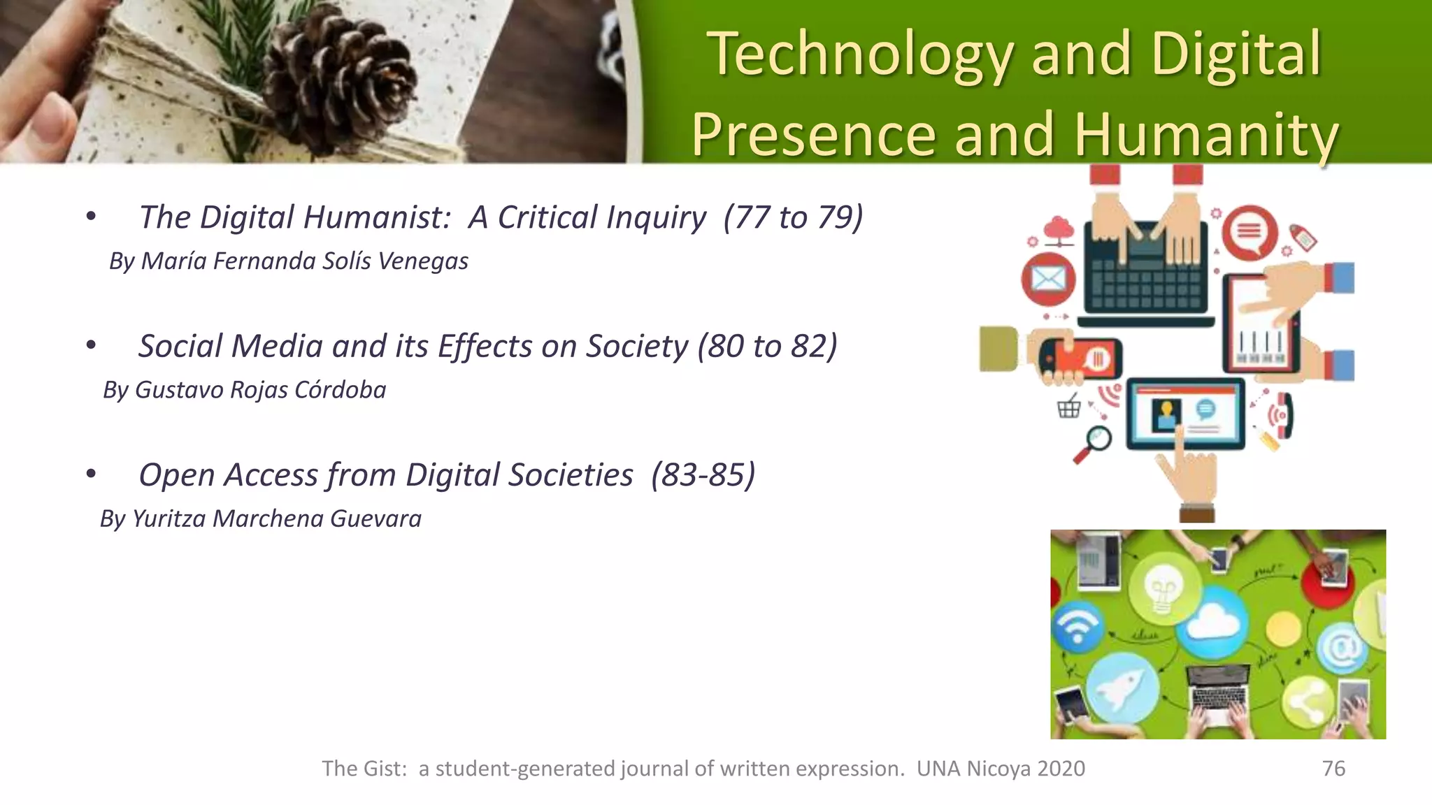Technology and Digital
Presence and Humanity
• The Digital Humanist: A Critical Inquiry (77 to 79)
By María Fernanda Solís Venegas
• Social Media and its Effects on Society (80 to 82)
By Gustavo Rojas Córdoba
• Open Access from Digital Societies (83-85)
By Yuritza Marchena Guevara
The Gist: a student-generated journal of written expression. UNA Nicoya 2020 76
 