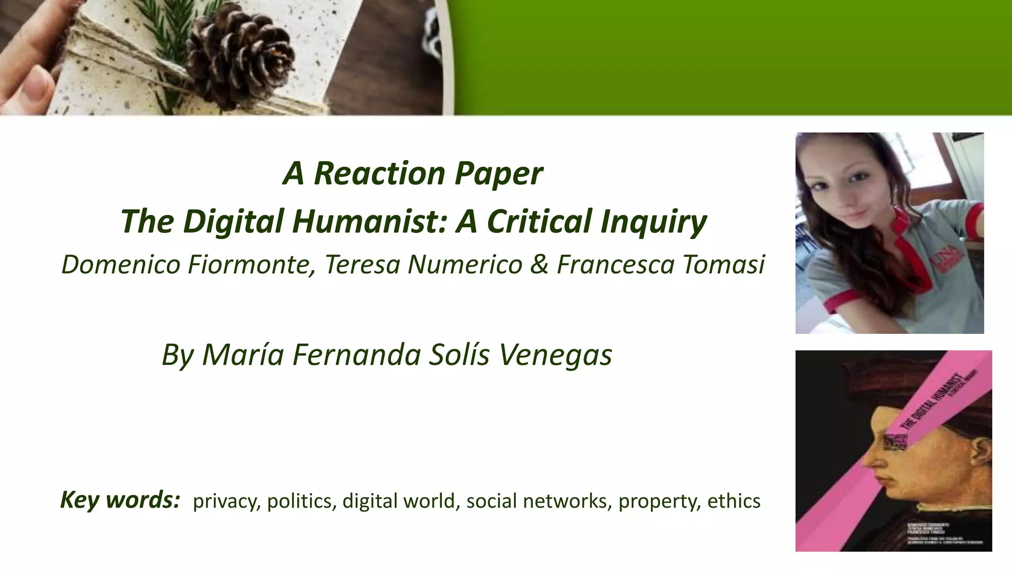 A Reaction Paper
The Digital Humanist: A Critical Inquiry
Domenico Fiormonte, Teresa Numerico & Francesca Tomasi
By María Fernanda Solís Venegas
Key words: privacy, politics, digital world, social networks, property, ethics
 