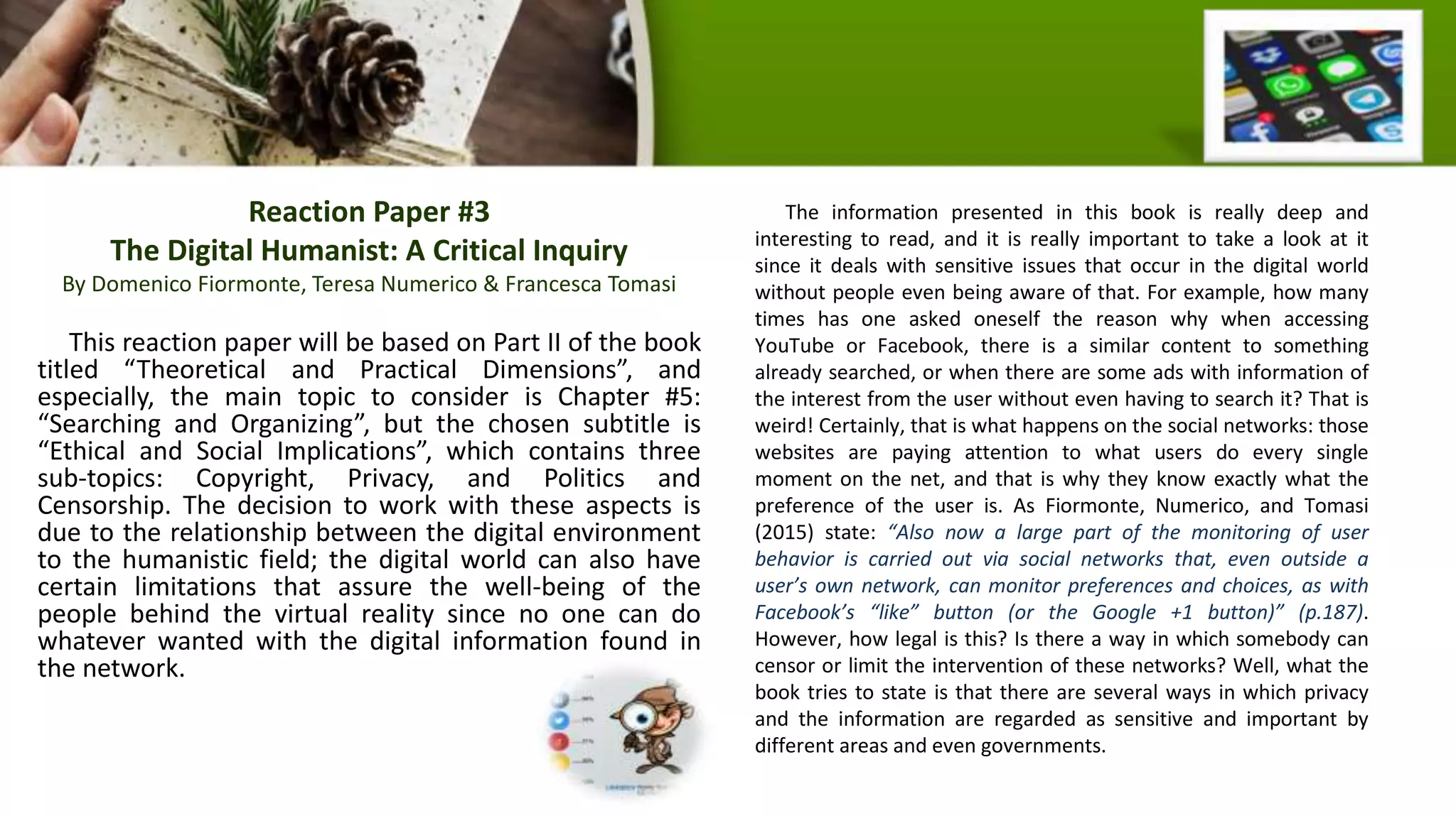 Reaction Paper #3
The Digital Humanist: A Critical Inquiry
By Domenico Fiormonte, Teresa Numerico & Francesca Tomasi
This reaction paper will be based on Part II of the book
titled “Theoretical and Practical Dimensions”, and
especially, the main topic to consider is Chapter #5:
“Searching and Organizing”, but the chosen subtitle is
“Ethical and Social Implications”, which contains three
sub-topics: Copyright, Privacy, and Politics and
Censorship. The decision to work with these aspects is
due to the relationship between the digital environment
to the humanistic field; the digital world can also have
certain limitations that assure the well-being of the
people behind the virtual reality since no one can do
whatever wanted with the digital information found in
the network.
The information presented in this book is really deep and
interesting to read, and it is really important to take a look at it
since it deals with sensitive issues that occur in the digital world
without people even being aware of that. For example, how many
times has one asked oneself the reason why when accessing
YouTube or Facebook, there is a similar content to something
already searched, or when there are some ads with information of
the interest from the user without even having to search it? That is
weird! Certainly, that is what happens on the social networks: those
websites are paying attention to what users do every single
moment on the net, and that is why they know exactly what the
preference of the user is. As Fiormonte, Numerico, and Tomasi
(2015) state: “Also now a large part of the monitoring of user
behavior is carried out via social networks that, even outside a
user’s own network, can monitor preferences and choices, as with
Facebook’s “like” button (or the Google +1 button)” (p.187).
However, how legal is this? Is there a way in which somebody can
censor or limit the intervention of these networks? Well, what the
book tries to state is that there are several ways in which privacy
and the information are regarded as sensitive and important by
different areas and even governments.
 