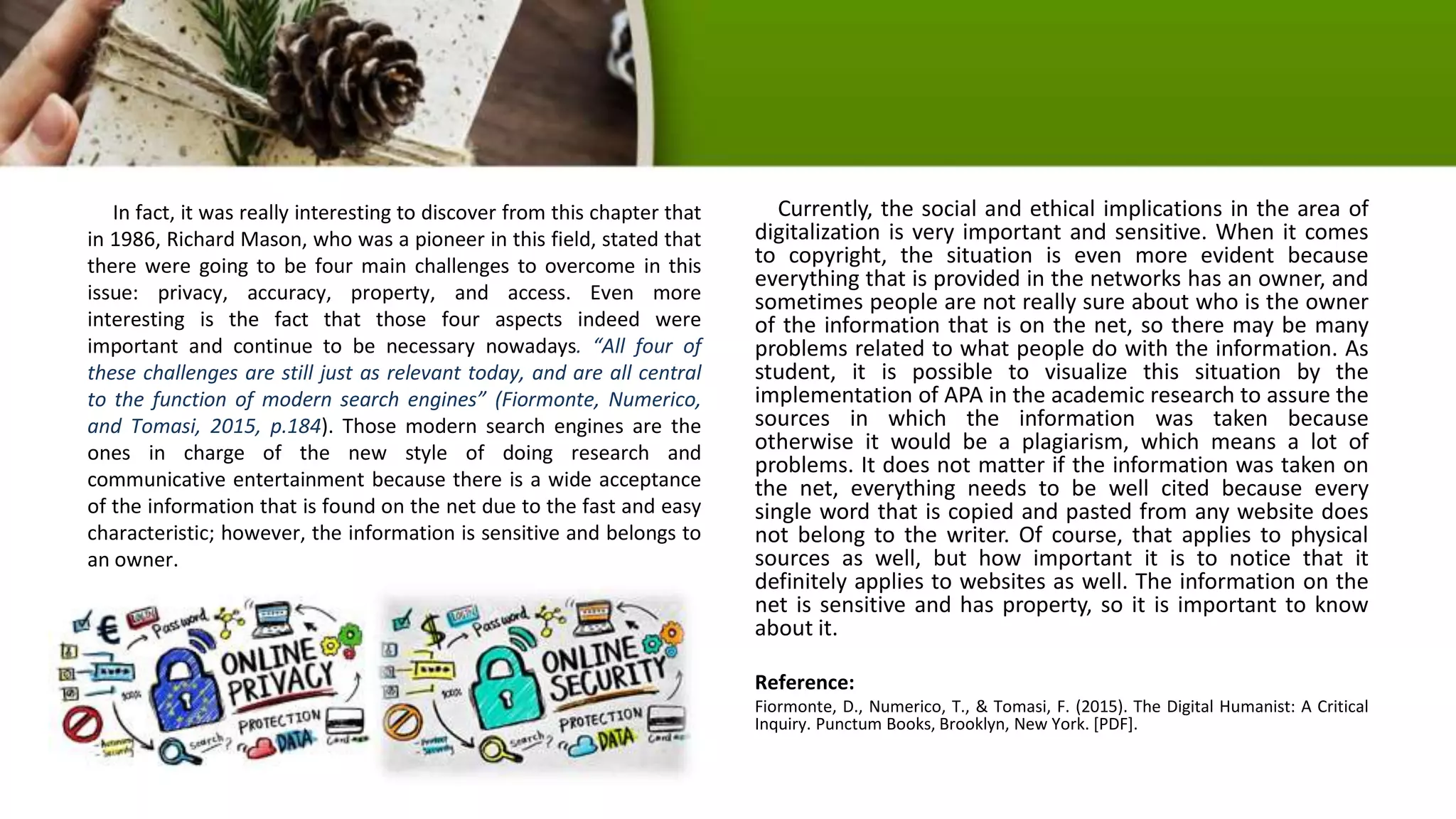 In fact, it was really interesting to discover from this chapter that
in 1986, Richard Mason, who was a pioneer in this field, stated that
there were going to be four main challenges to overcome in this
issue: privacy, accuracy, property, and access. Even more
interesting is the fact that those four aspects indeed were
important and continue to be necessary nowadays. “All four of
these challenges are still just as relevant today, and are all central
to the function of modern search engines” (Fiormonte, Numerico,
and Tomasi, 2015, p.184). Those modern search engines are the
ones in charge of the new style of doing research and
communicative entertainment because there is a wide acceptance
of the information that is found on the net due to the fast and easy
characteristic; however, the information is sensitive and belongs to
an owner.
Currently, the social and ethical implications in the area of
digitalization is very important and sensitive. When it comes
to copyright, the situation is even more evident because
everything that is provided in the networks has an owner, and
sometimes people are not really sure about who is the owner
of the information that is on the net, so there may be many
problems related to what people do with the information. As
student, it is possible to visualize this situation by the
implementation of APA in the academic research to assure the
sources in which the information was taken because
otherwise it would be a plagiarism, which means a lot of
problems. It does not matter if the information was taken on
the net, everything needs to be well cited because every
single word that is copied and pasted from any website does
not belong to the writer. Of course, that applies to physical
sources as well, but how important it is to notice that it
definitely applies to websites as well. The information on the
net is sensitive and has property, so it is important to know
about it.
Reference:
Fiormonte, D., Numerico, T., & Tomasi, F. (2015). The Digital Humanist: A Critical
Inquiry. Punctum Books, Brooklyn, New York. [PDF].
 