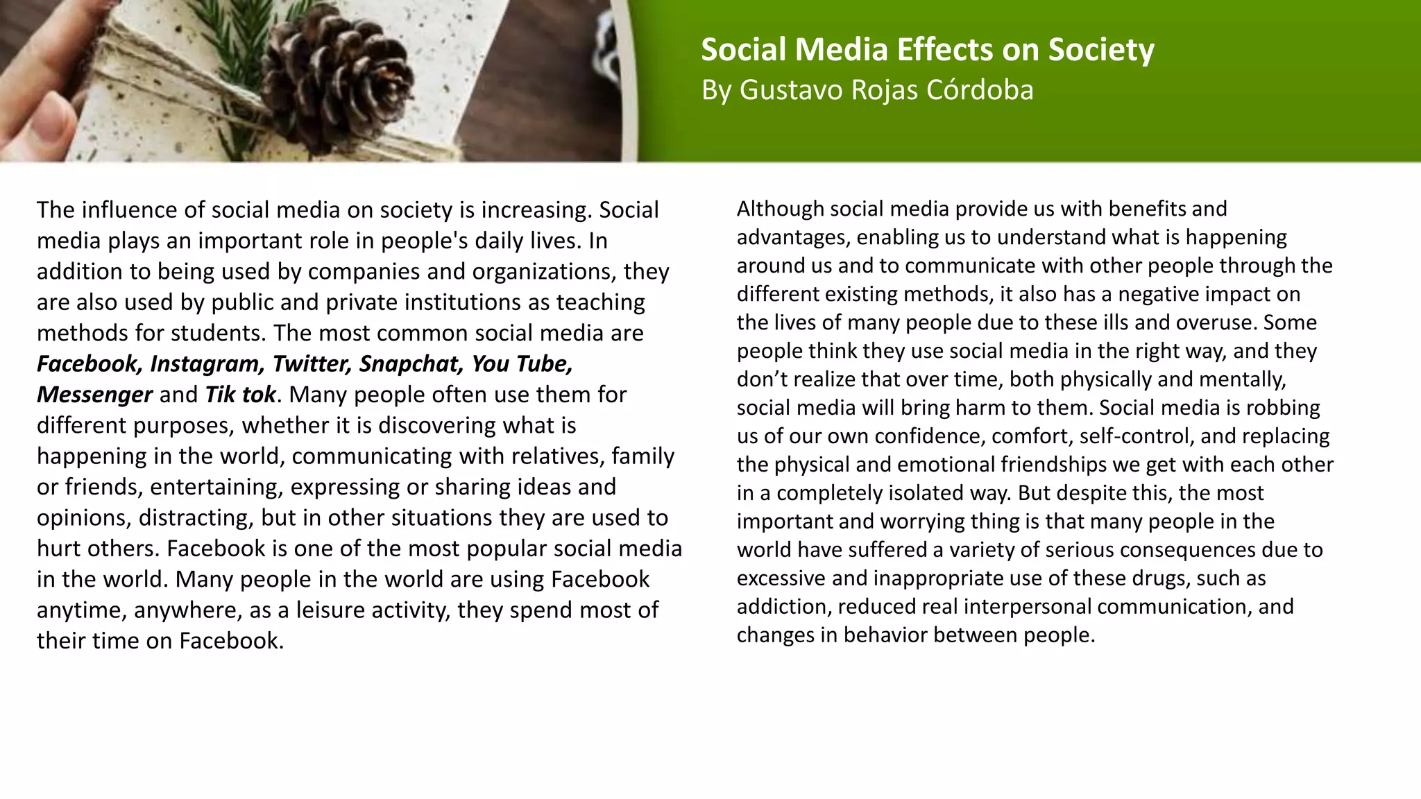 The influence of social media on society is increasing. Social
media plays an important role in people's daily lives. In
addition to being used by companies and organizations, they
are also used by public and private institutions as teaching
methods for students. The most common social media are
Facebook, Instagram, Twitter, Snapchat, You Tube,
Messenger and Tik tok. Many people often use them for
different purposes, whether it is discovering what is
happening in the world, communicating with relatives, family
or friends, entertaining, expressing or sharing ideas and
opinions, distracting, but in other situations they are used to
hurt others. Facebook is one of the most popular social media
in the world. Many people in the world are using Facebook
anytime, anywhere, as a leisure activity, they spend most of
their time on Facebook.
Although social media provide us with benefits and
advantages, enabling us to understand what is happening
around us and to communicate with other people through the
different existing methods, it also has a negative impact on
the lives of many people due to these ills and overuse. Some
people think they use social media in the right way, and they
don’t realize that over time, both physically and mentally,
social media will bring harm to them. Social media is robbing
us of our own confidence, comfort, self-control, and replacing
the physical and emotional friendships we get with each other
in a completely isolated way. But despite this, the most
important and worrying thing is that many people in the
world have suffered a variety of serious consequences due to
excessive and inappropriate use of these drugs, such as
addiction, reduced real interpersonal communication, and
changes in behavior between people.
Social Media Effects on Society
By Gustavo Rojas Córdoba
 