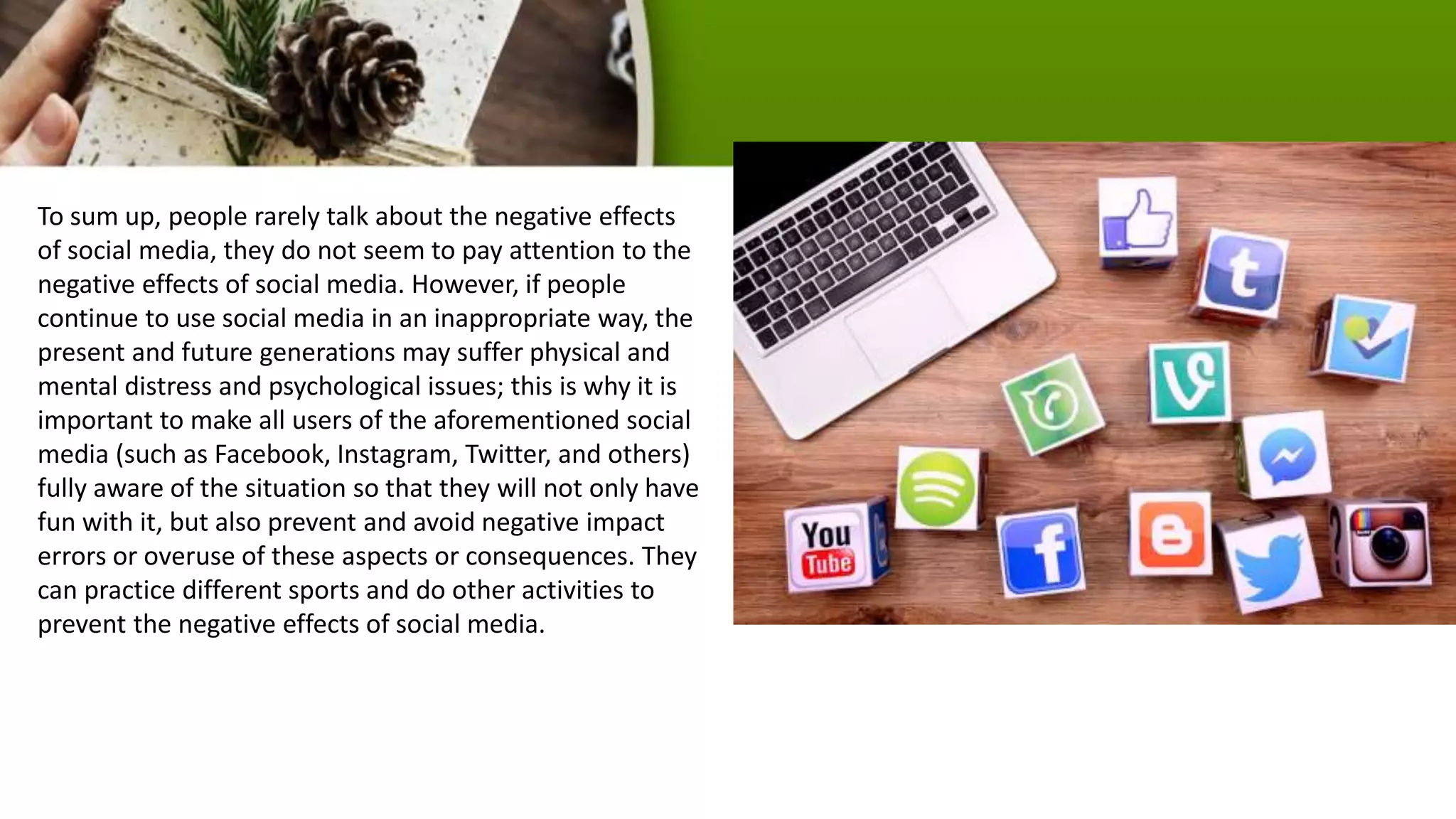 To sum up, people rarely talk about the negative effects
of social media, they do not seem to pay attention to the
negative effects of social media. However, if people
continue to use social media in an inappropriate way, the
present and future generations may suffer physical and
mental distress and psychological issues; this is why it is
important to make all users of the aforementioned social
media (such as Facebook, Instagram, Twitter, and others)
fully aware of the situation so that they will not only have
fun with it, but also prevent and avoid negative impact
errors or overuse of these aspects or consequences. They
can practice different sports and do other activities to
prevent the negative effects of social media.
 