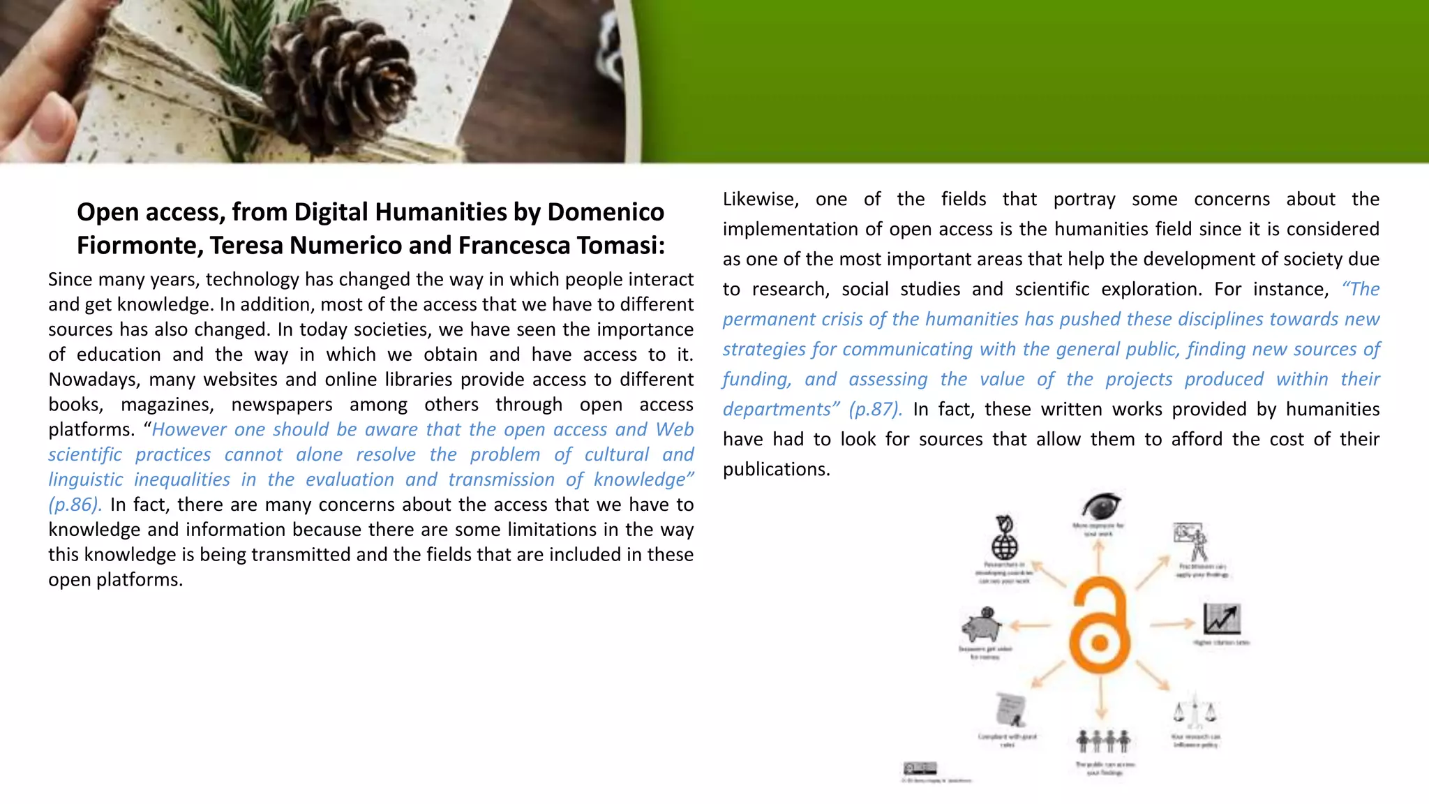 Open access, from Digital Humanities by Domenico
Fiormonte, Teresa Numerico and Francesca Tomasi:
Since many years, technology has changed the way in which people interact
and get knowledge. In addition, most of the access that we have to different
sources has also changed. In today societies, we have seen the importance
of education and the way in which we obtain and have access to it.
Nowadays, many websites and online libraries provide access to different
books, magazines, newspapers among others through open access
platforms. “However one should be aware that the open access and Web
scientific practices cannot alone resolve the problem of cultural and
linguistic inequalities in the evaluation and transmission of knowledge”
(p.86). In fact, there are many concerns about the access that we have to
knowledge and information because there are some limitations in the way
this knowledge is being transmitted and the fields that are included in these
open platforms.
Likewise, one of the fields that portray some concerns about the
implementation of open access is the humanities field since it is considered
as one of the most important areas that help the development of society due
to research, social studies and scientific exploration. For instance, “The
permanent crisis of the humanities has pushed these disciplines towards new
strategies for communicating with the general public, finding new sources of
funding, and assessing the value of the projects produced within their
departments” (p.87). In fact, these written works provided by humanities
have had to look for sources that allow them to afford the cost of their
publications.
 