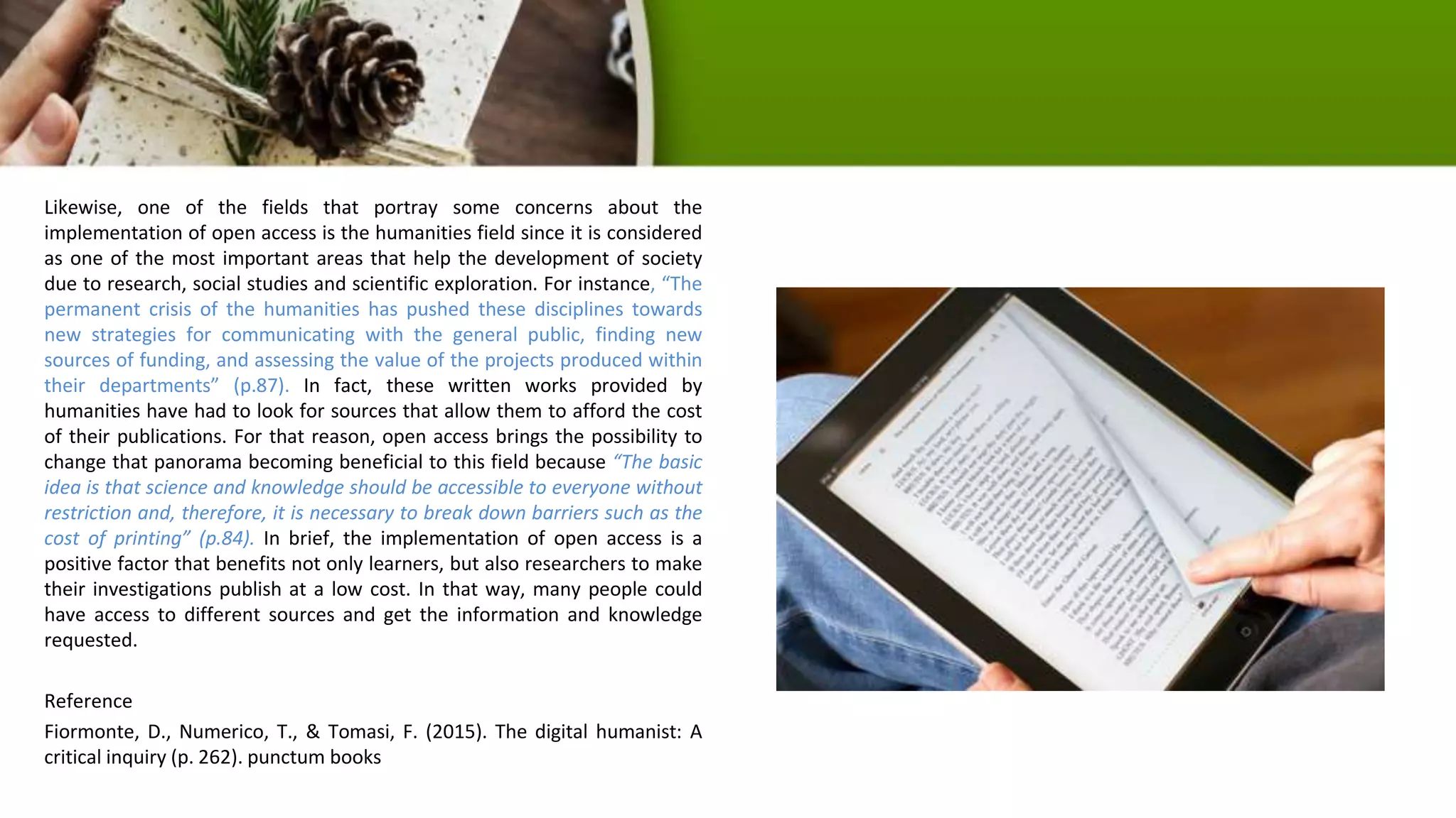 Likewise, one of the fields that portray some concerns about the
implementation of open access is the humanities field since it is considered
as one of the most important areas that help the development of society
due to research, social studies and scientific exploration. For instance, “The
permanent crisis of the humanities has pushed these disciplines towards
new strategies for communicating with the general public, finding new
sources of funding, and assessing the value of the projects produced within
their departments” (p.87). In fact, these written works provided by
humanities have had to look for sources that allow them to afford the cost
of their publications. For that reason, open access brings the possibility to
change that panorama becoming beneficial to this field because “The basic
idea is that science and knowledge should be accessible to everyone without
restriction and, therefore, it is necessary to break down barriers such as the
cost of printing” (p.84). In brief, the implementation of open access is a
positive factor that benefits not only learners, but also researchers to make
their investigations publish at a low cost. In that way, many people could
have access to different sources and get the information and knowledge
requested.
Reference
Fiormonte, D., Numerico, T., & Tomasi, F. (2015). The digital humanist: A
critical inquiry (p. 262). punctum books
 