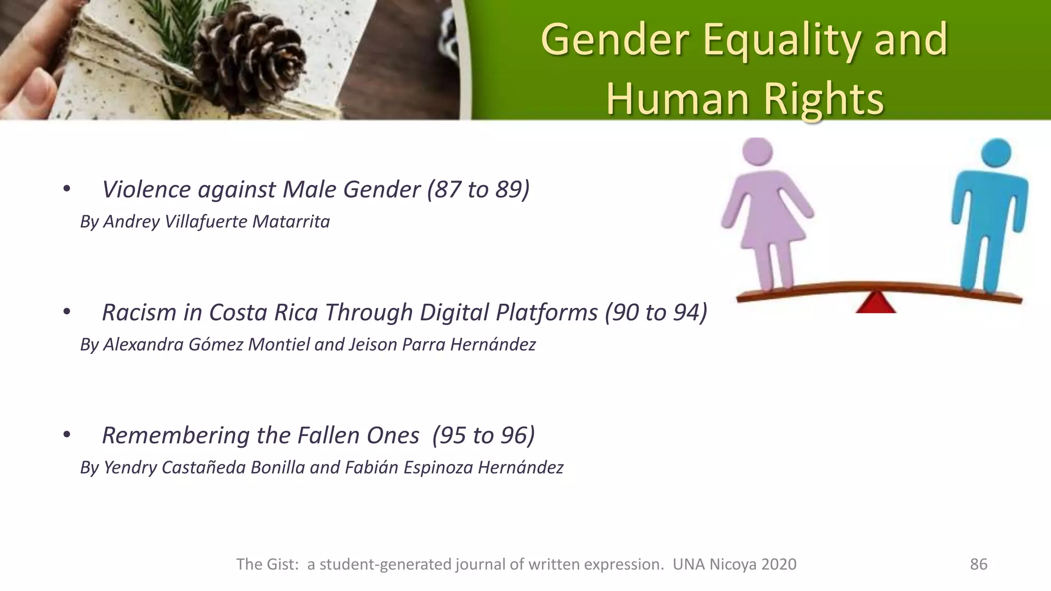 Gender Equality and
Human Rights
• Violence against Male Gender (87 to 89)
By Andrey Villafuerte Matarrita
• Racism in Costa Rica Through Digital Platforms (90 to 94)
By Alexandra Gómez Montiel and Jeison Parra Hernández
• Remembering the Fallen Ones (95 to 96)
By Yendry Castañeda Bonilla and Fabián Espinoza Hernández
The Gist: a student-generated journal of written expression. UNA Nicoya 2020 86
 