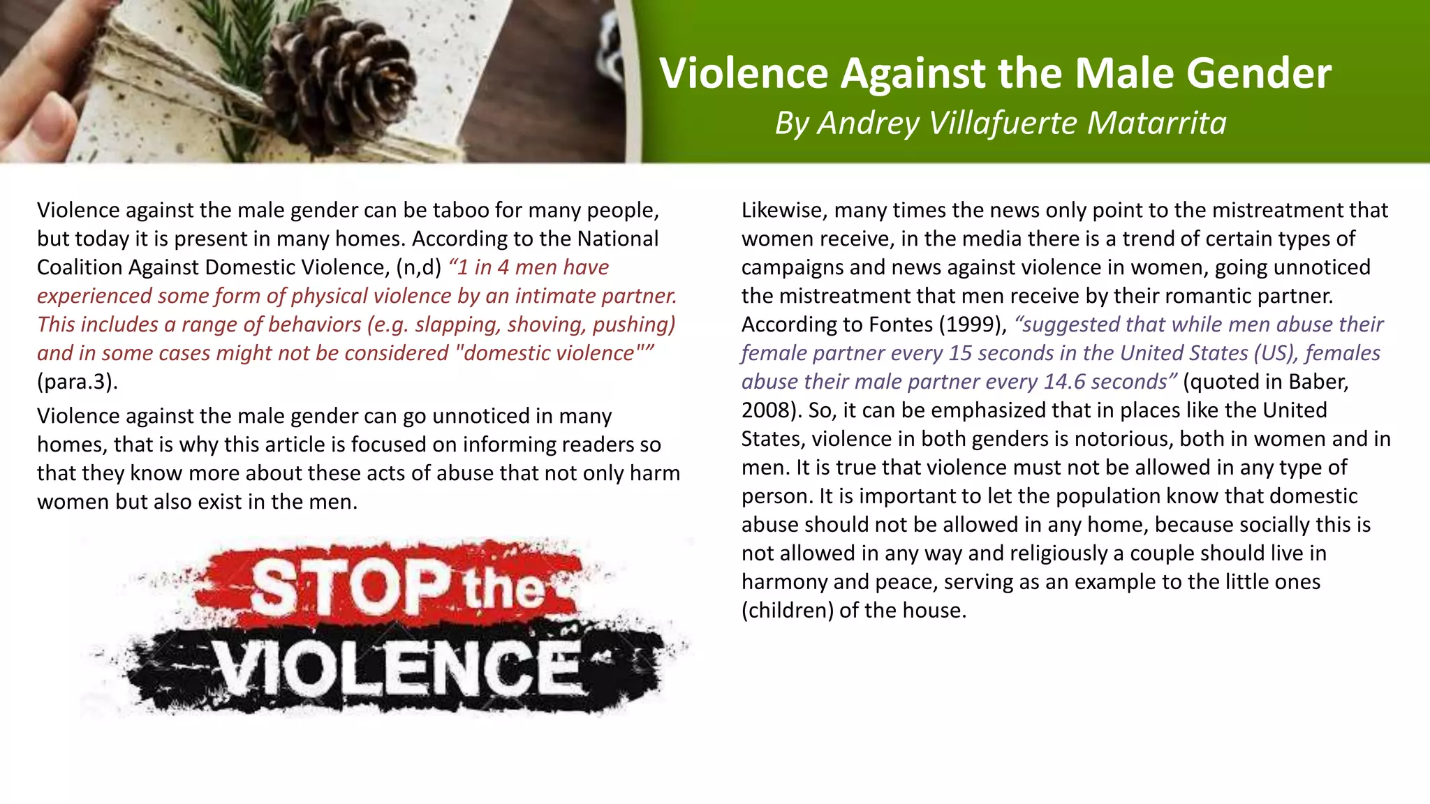 Violence Against the Male Gender
By Andrey Villafuerte Matarrita
Violence against the male gender can be taboo for many people,
but today it is present in many homes. According to the National
Coalition Against Domestic Violence, (n,d) “1 in 4 men have
experienced some form of physical violence by an intimate partner.
This includes a range of behaviors (e.g. slapping, shoving, pushing)
and in some cases might not be considered "domestic violence"”
(para.3).
Violence against the male gender can go unnoticed in many
homes, that is why this article is focused on informing readers so
that they know more about these acts of abuse that not only harm
women but also exist in the men.
Likewise, many times the news only point to the mistreatment that
women receive, in the media there is a trend of certain types of
campaigns and news against violence in women, going unnoticed
the mistreatment that men receive by their romantic partner.
According to Fontes (1999), “suggested that while men abuse their
female partner every 15 seconds in the United States (US), females
abuse their male partner every 14.6 seconds” (quoted in Baber,
2008). So, it can be emphasized that in places like the United
States, violence in both genders is notorious, both in women and in
men. It is true that violence must not be allowed in any type of
person. It is important to let the population know that domestic
abuse should not be allowed in any home, because socially this is
not allowed in any way and religiously a couple should live in
harmony and peace, serving as an example to the little ones
(children) of the house.
 