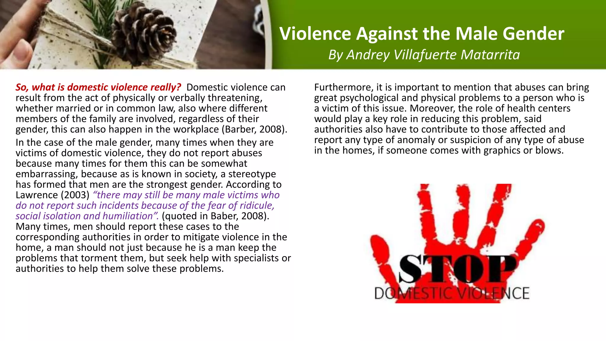 Violence Against the Male Gender
By Andrey Villafuerte Matarrita
So, what is domestic violence really? Domestic violence can
result from the act of physically or verbally threatening,
whether married or in common law, also where different
members of the family are involved, regardless of their
gender, this can also happen in the workplace (Barber, 2008).
In the case of the male gender, many times when they are
victims of domestic violence, they do not report abuses
because many times for them this can be somewhat
embarrassing, because as is known in society, a stereotype
has formed that men are the strongest gender. According to
Lawrence (2003) “there may still be many male victims who
do not report such incidents because of the fear of ridicule,
social isolation and humiliation”. (quoted in Baber, 2008).
Many times, men should report these cases to the
corresponding authorities in order to mitigate violence in the
home, a man should not just because he is a man keep the
problems that torment them, but seek help with specialists or
authorities to help them solve these problems.
Furthermore, it is important to mention that abuses can bring
great psychological and physical problems to a person who is
a victim of this issue. Moreover, the role of health centers
would play a key role in reducing this problem, said
authorities also have to contribute to those affected and
report any type of anomaly or suspicion of any type of abuse
in the homes, if someone comes with graphics or blows.
 