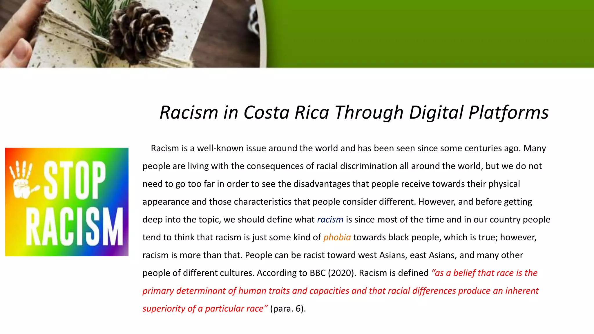 Racism in Costa Rica Through Digital Platforms
Racism is a well-known issue around the world and has been seen since some centuries ago. Many
people are living with the consequences of racial discrimination all around the world, but we do not
need to go too far in order to see the disadvantages that people receive towards their physical
appearance and those characteristics that people consider different. However, and before getting
deep into the topic, we should define what racism is since most of the time and in our country people
tend to think that racism is just some kind of phobia towards black people, which is true; however,
racism is more than that. People can be racist toward west Asians, east Asians, and many other
people of different cultures. According to BBC (2020). Racism is defined “as a belief that race is the
primary determinant of human traits and capacities and that racial differences produce an inherent
superiority of a particular race” (para. 6).
 