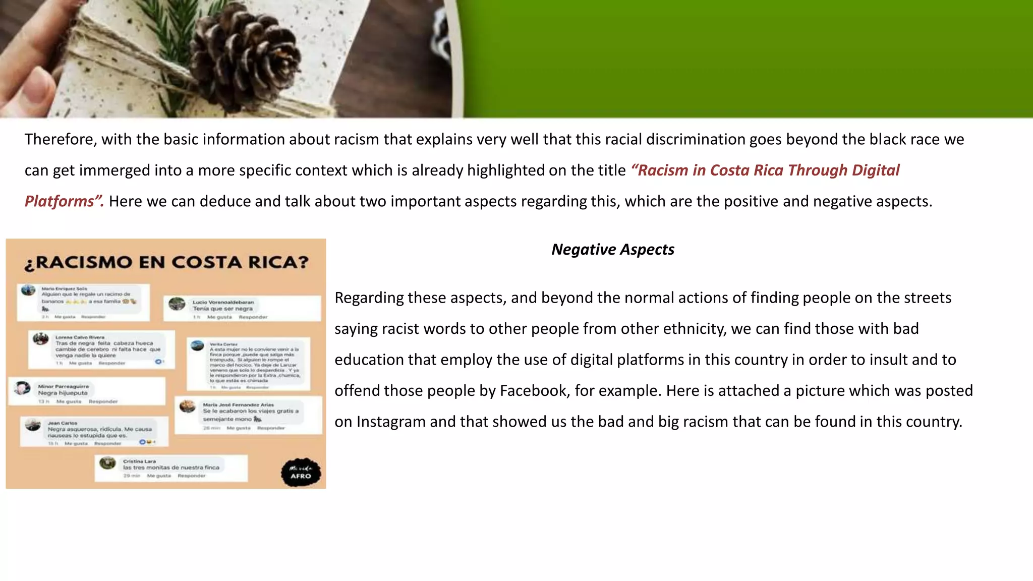 Therefore, with the basic information about racism that explains very well that this racial discrimination goes beyond the black race we
can get immerged into a more specific context which is already highlighted on the title “Racism in Costa Rica Through Digital
Platforms”. Here we can deduce and talk about two important aspects regarding this, which are the positive and negative aspects.
Negative Aspects
Regarding these aspects, and beyond the normal actions of finding people on the streets
saying racist words to other people from other ethnicity, we can find those with bad
education that employ the use of digital platforms in this country in order to insult and to
offend those people by Facebook, for example. Here is attached a picture which was posted
on Instagram and that showed us the bad and big racism that can be found in this country.
 