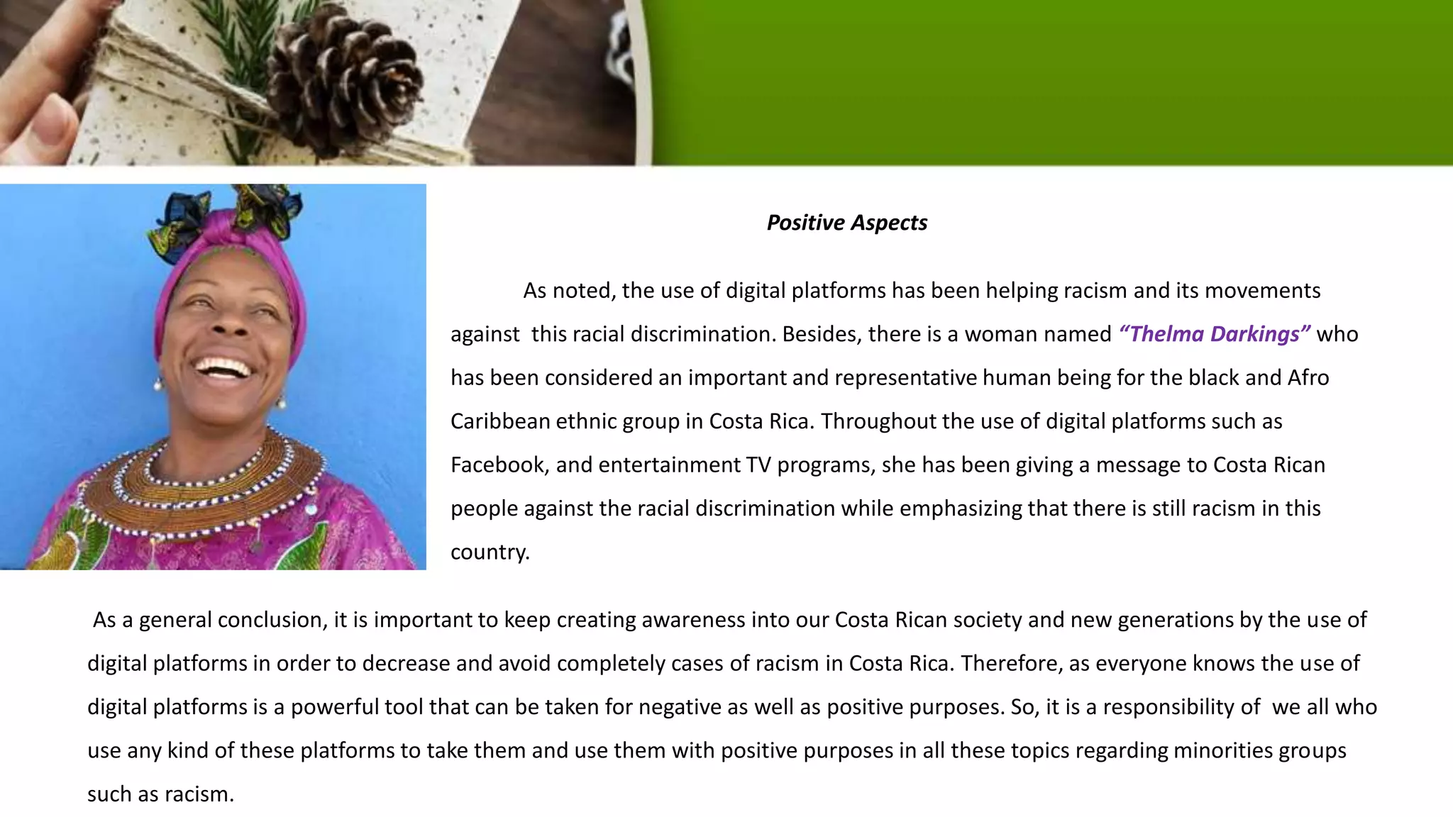 Positive Aspects
As noted, the use of digital platforms has been helping racism and its movements
against this racial discrimination. Besides, there is a woman named “Thelma Darkings” who
has been considered an important and representative human being for the black and Afro
Caribbean ethnic group in Costa Rica. Throughout the use of digital platforms such as
Facebook, and entertainment TV programs, she has been giving a message to Costa Rican
people against the racial discrimination while emphasizing that there is still racism in this
country.
As a general conclusion, it is important to keep creating awareness into our Costa Rican society and new generations by the use of
digital platforms in order to decrease and avoid completely cases of racism in Costa Rica. Therefore, as everyone knows the use of
digital platforms is a powerful tool that can be taken for negative as well as positive purposes. So, it is a responsibility of we all who
use any kind of these platforms to take them and use them with positive purposes in all these topics regarding minorities groups
such as racism.
 