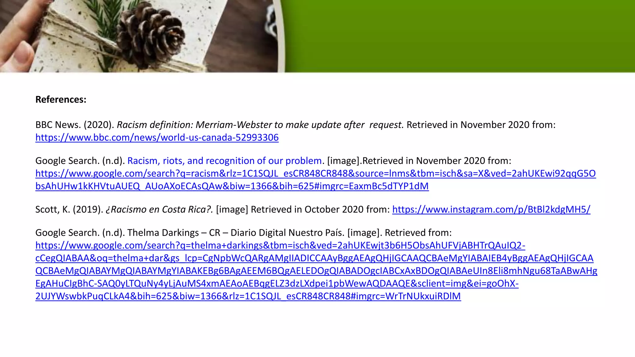 References:
BBC News. (2020). Racism definition: Merriam-Webster to make update after request. Retrieved in November 2020 from:
https://www.bbc.com/news/world-us-canada-52993306
Google Search. (n.d). Racism, riots, and recognition of our problem. [image].Retrieved in November 2020 from:
https://www.google.com/search?q=racism&rlz=1C1SQJL_esCR848CR848&source=lnms&tbm=isch&sa=X&ved=2ahUKEwi92qqG5O
bsAhUHw1kKHVtuAUEQ_AUoAXoECAsQAw&biw=1366&bih=625#imgrc=EaxmBc5dTYP1dM
Scott, K. (2019). ¿Racismo en Costa Rica?. [image] Retrieved in October 2020 from: https://www.instagram.com/p/BtBl2kdgMH5/
Google Search. (n.d). Thelma Darkings – CR – Diario Digital Nuestro País. [image]. Retrieved from:
https://www.google.com/search?q=thelma+darkings&tbm=isch&ved=2ahUKEwjt3b6H5ObsAhUFVjABHTrQAuIQ2-
cCegQIABAA&oq=thelma+dar&gs_lcp=CgNpbWcQARgAMgIIADICCAAyBggAEAgQHjIGCAAQCBAeMgYIABAIEB4yBggAEAgQHjIGCAA
QCBAeMgQIABAYMgQIABAYMgYIABAKEBg6BAgAEEM6BQgAELEDOgQIABADOgcIABCxAxBDOgQIABAeUIn8Eli8mhNgu68TaABwAHg
EgAHuCIgBhC-SAQ0yLTQuNy4yLjAuMS4xmAEAoAEBqgELZ3dzLXdpei1pbWewAQDAAQE&sclient=img&ei=goOhX-
2UJYWswbkPuqCLkA4&bih=625&biw=1366&rlz=1C1SQJL_esCR848CR848#imgrc=WrTrNUkxuiRDlM
 