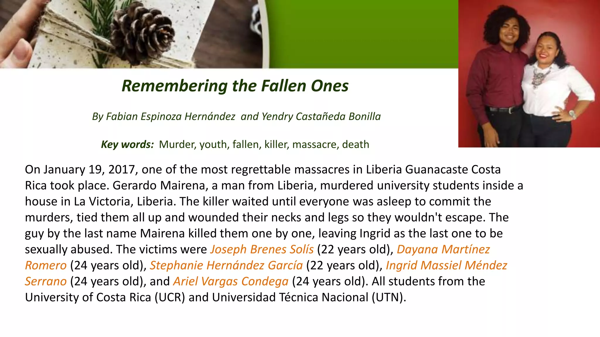 Remembering the Fallen Ones
By Fabian Espinoza Hernández and Yendry Castañeda Bonilla
Key words: Murder, youth, fallen, killer, massacre, death
On January 19, 2017, one of the most regrettable massacres in Liberia Guanacaste Costa
Rica took place. Gerardo Mairena, a man from Liberia, murdered university students inside a
house in La Victoria, Liberia. The killer waited until everyone was asleep to commit the
murders, tied them all up and wounded their necks and legs so they wouldn't escape. The
guy by the last name Mairena killed them one by one, leaving Ingrid as the last one to be
sexually abused. The victims were Joseph Brenes Solís (22 years old), Dayana Martínez
Romero (24 years old), Stephanie Hernández García (22 years old), Ingrid Massiel Méndez
Serrano (24 years old), and Ariel Vargas Condega (24 years old). All students from the
University of Costa Rica (UCR) and Universidad Técnica Nacional (UTN).
 