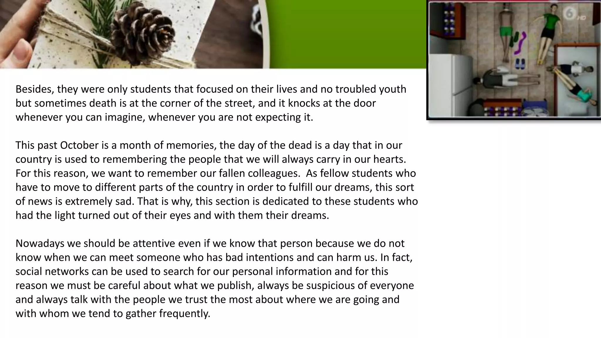 Besides, they were only students that focused on their lives and no troubled youth
but sometimes death is at the corner of the street, and it knocks at the door
whenever you can imagine, whenever you are not expecting it.
This past October is a month of memories, the day of the dead is a day that in our
country is used to remembering the people that we will always carry in our hearts.
For this reason, we want to remember our fallen colleagues. As fellow students who
have to move to different parts of the country in order to fulfill our dreams, this sort
of news is extremely sad. That is why, this section is dedicated to these students who
had the light turned out of their eyes and with them their dreams.
Nowadays we should be attentive even if we know that person because we do not
know when we can meet someone who has bad intentions and can harm us. In fact,
social networks can be used to search for our personal information and for this
reason we must be careful about what we publish, always be suspicious of everyone
and always talk with the people we trust the most about where we are going and
with whom we tend to gather frequently.
 