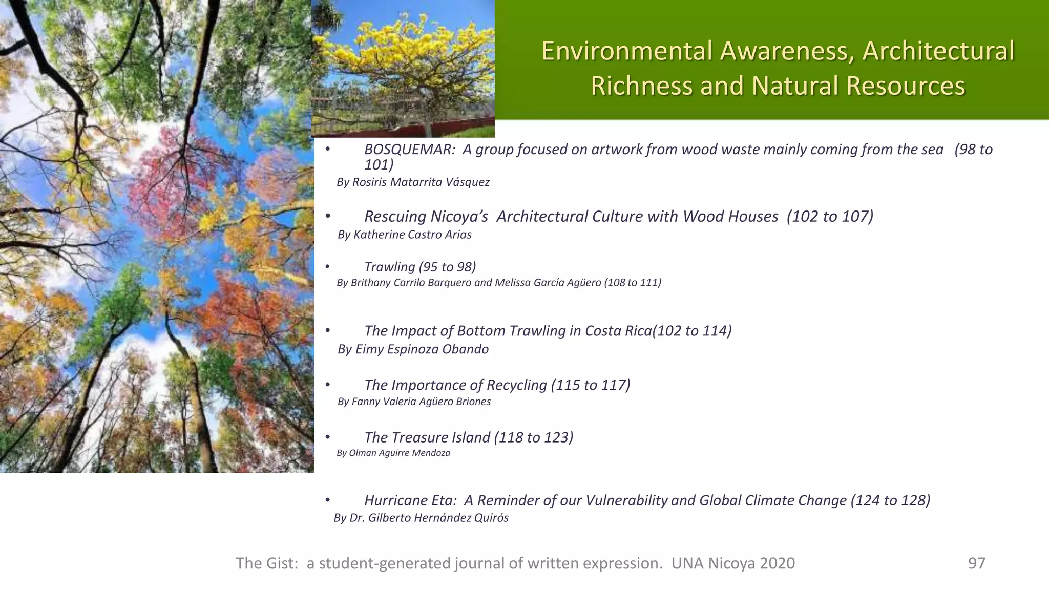 Environmental Awareness, Architectural
Richness and Natural Resources
• BOSQUEMAR: A group focused on artwork from wood waste mainly coming from the sea (98 to
101)
By Rosiris Matarrita Vásquez
• Rescuing Nicoya’s Architectural Culture with Wood Houses (102 to 107)
By Katherine Castro Arias
• Trawling (95 to 98)
By Brithany Carrilo Barquero and Melissa García Agüero (108 to 111)
• The Impact of Bottom Trawling in Costa Rica(102 to 114)
By Eimy Espinoza Obando
• The Importance of Recycling (115 to 117)
By Fanny Valeria Agüero Briones
• The Treasure Island (118 to 123)
By Olman Aguirre Mendoza
• Hurricane Eta: A Reminder of our Vulnerability and Global Climate Change (124 to 128)
By Dr. Gilberto Hernández Quirós
The Gist: a student-generated journal of written expression. UNA Nicoya 2020 97
 
