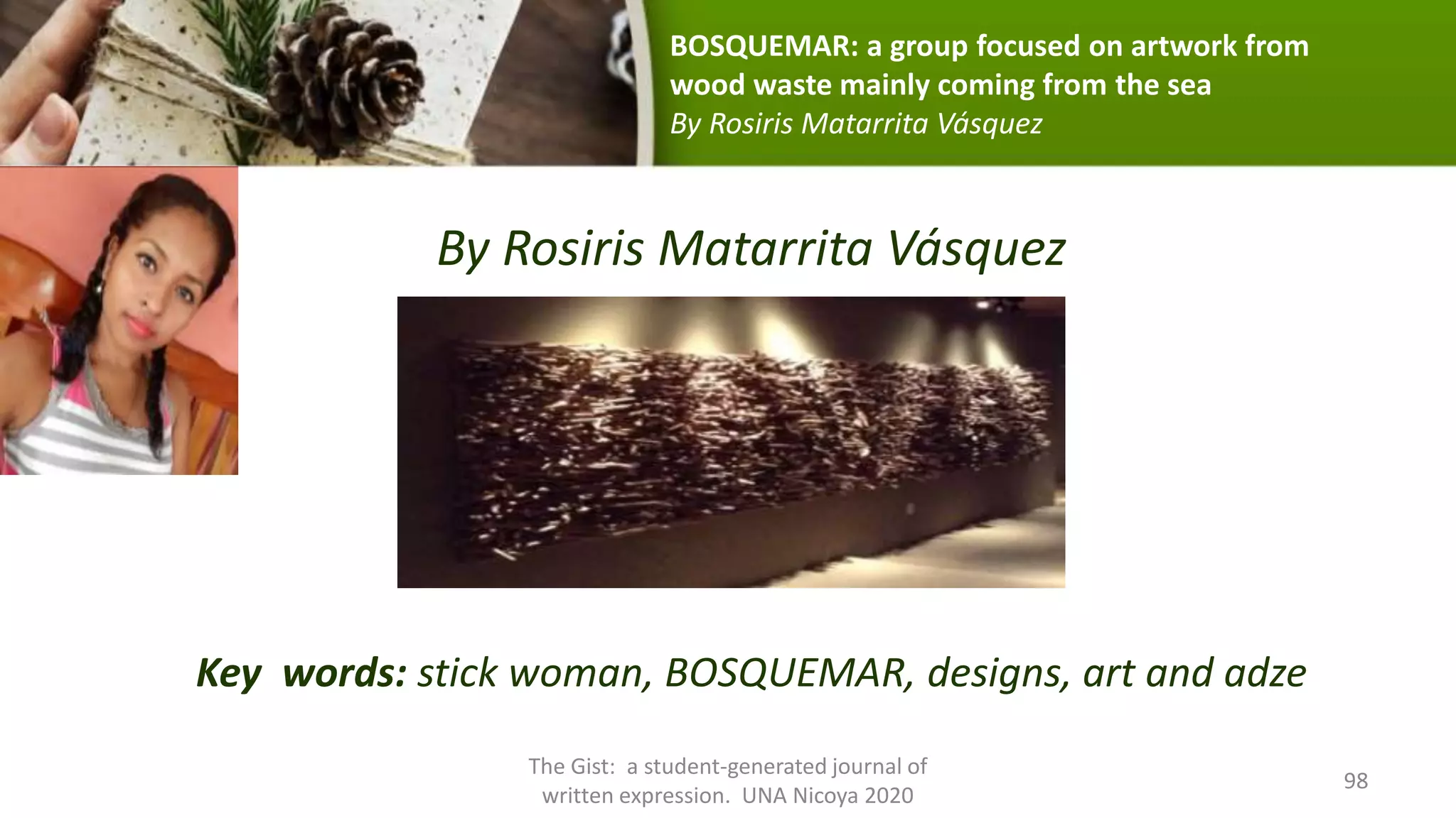 By Rosiris Matarrita Vásquez
Key words: stick woman, BOSQUEMAR, designs, art and adze
The Gist: a student-generated journal of
written expression. UNA Nicoya 2020
98
BOSQUEMAR: a group focused on artwork from
wood waste mainly coming from the sea
By Rosiris Matarrita Vásquez
 