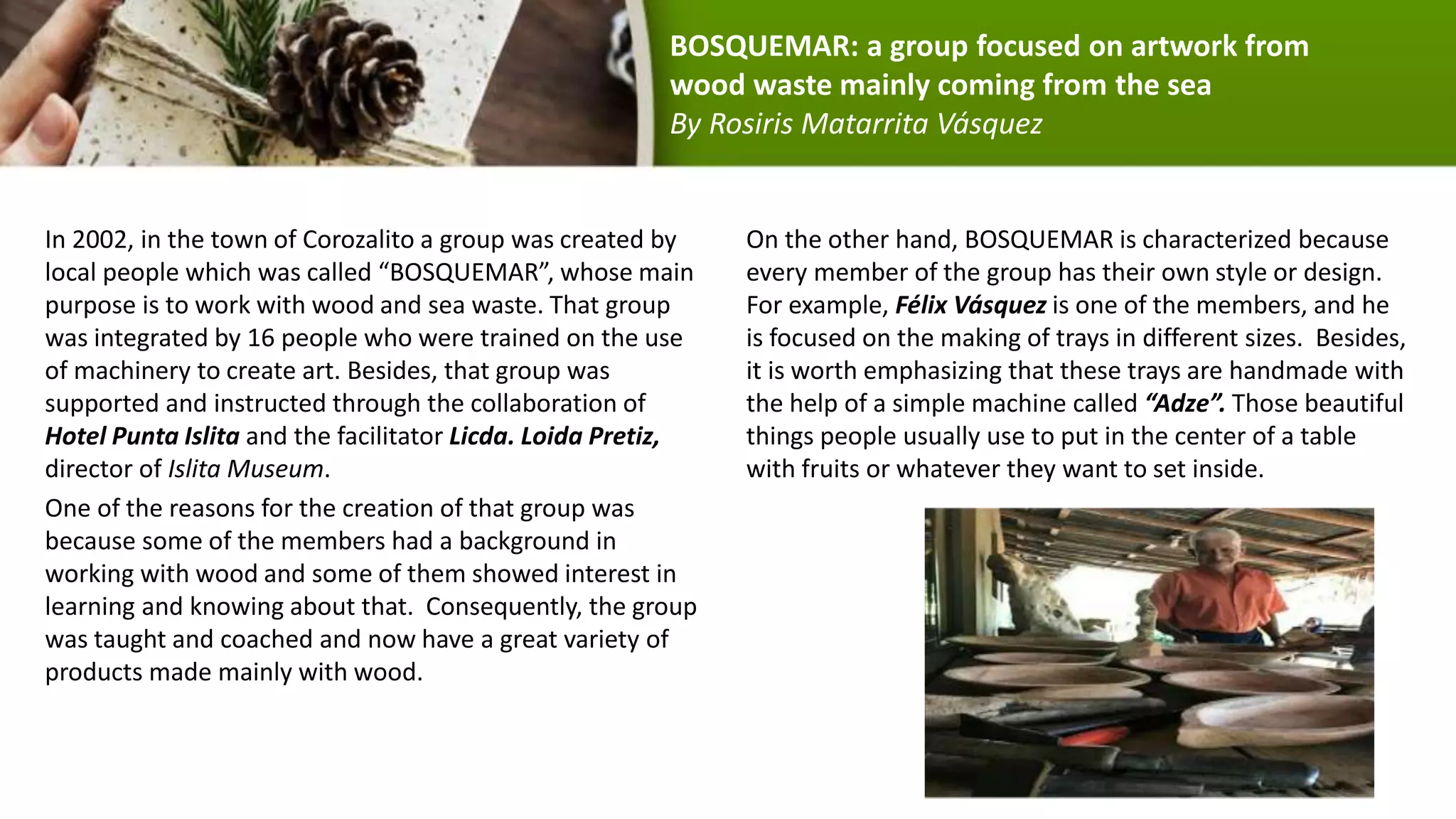In 2002, in the town of Corozalito a group was created by
local people which was called “BOSQUEMAR”, whose main
purpose is to work with wood and sea waste. That group
was integrated by 16 people who were trained on the use
of machinery to create art. Besides, that group was
supported and instructed through the collaboration of
Hotel Punta Islita and the facilitator Licda. Loida Pretiz,
director of Islita Museum.
One of the reasons for the creation of that group was
because some of the members had a background in
working with wood and some of them showed interest in
learning and knowing about that. Consequently, the group
was taught and coached and now have a great variety of
products made mainly with wood.
On the other hand, BOSQUEMAR is characterized because
every member of the group has their own style or design.
For example, Félix Vásquez is one of the members, and he
is focused on the making of trays in different sizes. Besides,
it is worth emphasizing that these trays are handmade with
the help of a simple machine called “Adze”. Those beautiful
things people usually use to put in the center of a table
with fruits or whatever they want to set inside.
BOSQUEMAR: a group focused on artwork from
wood waste mainly coming from the sea
By Rosiris Matarrita Vásquez
 