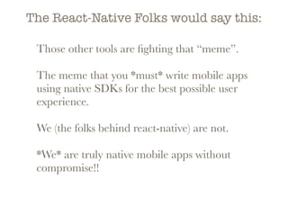 The React-Native Folks would say this:
Those other tools are ﬁghting that “meme”.
The meme that you *must* write mobile apps
using native SDKs for the best possible user
experience.
We (the folks behind react-native) are not.
*We* are truly native mobile apps without
compromise!!
 