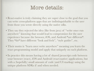 More details:
• React-native is truly claiming they are super close to the goal that you
can write cross-platform apps that are indistinguishable to the user
from those you wrote directly using the native sdks.
• They say they rejected the idea (like from java) of “write once run
anywhere” knowing that would lead to compromises for the user
experience because the browser, iOS, and Android *are different*.
They *do* have different “look and feels”, “style guides”, etc.
• Their motto is “learn once write anywhere” meaning you learn the
react programming model and apply that uniquely on each platform.
• In practice this means having a lot of shared javascript code between
your browser (react), iOS and Android (react-native) applications, but
with a (hopefully) small amount of code (and UI markup) using the
unique platform SDKs if and when needed.
 