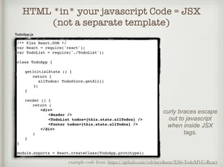 HTML *in* your javascript Code = JSX
(not a separate template)
TodoApp.js
/** @jsx React.DOM */
var React = require('react');
var TodoList = require('./TodoList');
class TodoApp {
getInitialState () {
return {
allTodos: TodoStore.getAll()
};
}
render () {
return (
<div>
<Header />
<TodoList todos={this.state.allTodos} />
<Footer todos={this.state.allTodos} />
</div>
)
}
}
module.exports = React.createClass(TodoApp.prototype);
example code from: https://github.com/edvinerikson/ES6-TodoMVC-React
curly braces escape
out to javascript
when inside JSX
tags.
 