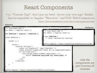 React Components
• i.e. “Custom Tags”. don’t just use html - invent your own tags! Similar
(but incompatible) to Angular “Directives” and W3C Web Components
https://facebook.github.io/react/docs/webcomponents.html
TodoItem.js
/** @jsx React.DOM */
var React = require('react');
var TodoItem = require('./TodoItem');
class TodoList {
render () {
return (
<section id="main">
<input id="toggle-all" type="checkbox" />
<label htmlFor="toggle-all">Mark all as completed</label>
<ul id="todo-list">
{this.props.todos.toJSON().map((todo) => {
return <TodoItem key={todo.id} todo={todo} />
})}
</ul>
</section>
)
}
}
module.exports = React.createClass(TodoList.prototype);
TodoList.js
/** @jsx React.DOM */
var React = require('react');
class TodoItem {
// stuff (omitted for brevity)
}
module.exports = React.createClass(TodoItem.prototype);
note the
components are
just CommonJS
modules
 