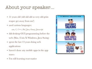 About your speaker…
• 51 years old (old old old so very old grim
reaper get away from me!)
• used various languages:
asm, C, C++, Perl, Java, Groovy, Javascript
• did desktop GUI programming before the
web (Mac, Unix X Windows, Java Swing)
• spent the last 13 years doing web
applications
• haven’t done any mobile apps in the app
stores
• I’m still learning react-native  
 