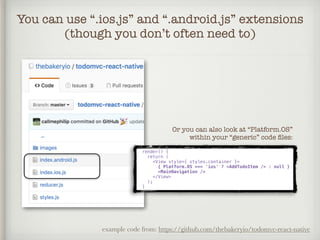 You can use “.ios.js” and “.android.js” extensions
(though you don’t often need to)
example code from: https://github.com/thebakeryio/todomvc-react-native
render() {
return (
<View style={ styles.container }>
{ Platform.OS === 'ios' ? <AddTodoItem /> : null }
<MainNavigation />
</View>
);
}
Or you can also look at “Platform.OS”
within your “generic” code ﬁles:
 