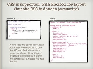CSS is supported, with Flexbox for layout
(but the CSS is done in javascript)
index.ios.js
import { StyleSheet } from 'react-native';
export default StyleSheet.create({
container: {
flex: 1
},
header: {
fontSize: 50,
textAlign: 'center',
color: 'rgba(175, 47, 47, 0.15)',
marginTop: 50,
marginBottom: 100
},
navigationMenuItem: {
borderBottomWidth: StyleSheet.hairlineWidth,
borderBottomColor: '#ededed',
flexDirection: 'row',
paddingTop: 15,
paddingBottom: 15,
paddingLeft: 15
},
label: {
fontSize: 24,
marginLeft: 10
}
});
in this case the styles have been
put in their own module so both
the iOS and Android versions
could use them. Since it’s just
javascript sometimes it’s just in
the component’s module file with
the rest.
import styles from ‘./styles';
(other stuff then…)
_renderTabContent(tab) {
return (
<View style={ styles.container }>
<TodoList filter={tab.key} />
</View>
);
}
styles.js
 