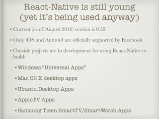 React-Native is still young
(yet it’s being used anyway)
• Current (as of August 2016) version is 0.32
• Only iOS and Android are ofﬁcially supported by Facebook
• Outside projects are in development for using React-Native to
build:
•Windows “Universal Apps”
•Mac OS X desktop apps
•Ubuntu Desktop Apps
•AppleTV Apps
•Samsung Tizen SmartTV/SmartWatch Apps
 