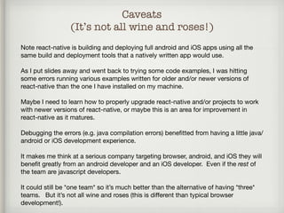 Caveats
(It’s not all wine and roses!)
Note react-native is building and deploying full android and iOS apps using all the
same build and deployment tools that a natively written app would use.

As I put slides away and went back to trying some code examples, I was hitting
some errors running various examples written for older and/or newer versions of
react-native than the one I have installed on my machine.

Maybe I need to learn how to properly upgrade react-native and/or projects to work
with newer versions of react-native, or maybe this is an area for improvement in
react-native as it matures.

Debugging the errors (e.g. java compilation errors) beneﬁtted from having a little java/
android or iOS development experience. 

It makes me think at a serious company targeting browser, android, and iOS they will
beneﬁt greatly from an android developer and an iOS developer. Even if the rest of
the team are javascript developers. 

It could still be *one team* so it’s much better than the alternative of having *three*
teams. But it’s not all wine and roses (this is diﬀerent than typical browser
development!).
 