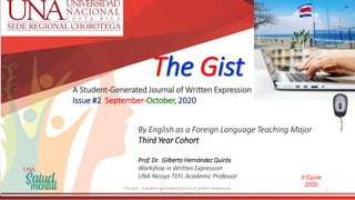 The Gist
A Student-Generated Journal of Written Expression
Issue #2 September-October, 2020
By English as a Foreign Language Teaching Major
Third Year Cohort
Prof. Dr. Gilberto Hernández Quirós
Workshop in Written Expression
UNA Nicoya TEFL Academic Professor II Cycle
2020
The Gist: a student-generated journal of written expression.
UNA Nicoya 2020
1
 