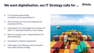 We want digitalisation, our IT Strategy calls for …
● IT quota grows exponentially,
no problem can be solved without IT
● All IT processes are much more integrated and
networked, API first …
● Growth factor of IT much bigger than increase in IT
staff → IT “production efficiency” must increase
● More IT in business units → decentralisation of IT
skills (BizDevOps)
● Increasing IT compliance requirements
● Utilise public cloud offerings to drive innovation –
have viable cloud exit strategy
4
 