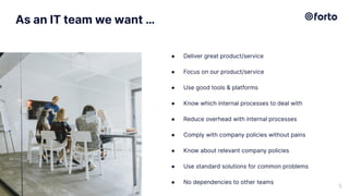 As an IT team we want …
● Deliver great product/service
● Focus on our product/service
● Use good tools & platforms
● Know which internal processes to deal with
● Reduce overhead with internal processes
● Comply with company policies without pains
● Know about relevant company policies
● Use standard solutions for common problems
● No dependencies to other teams
5
 