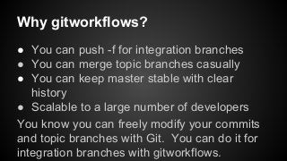 Why gitworkflows?
● You can push -f for integration branches
● You can merge topic branches casually
● You can keep master stable with clear
history
● Scalable to a large number of developers
You know you can freely modify your commits
and topic branches with Git. You can do it for
integration branches with gitworkflows.
 