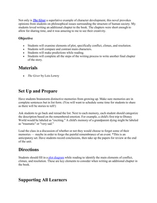 Not only is The Giver a superlative example of character development, this novel provokes 
opinions from students on philosophical issues surrounding the structure of human society. My 
students loved writing an additional chapter to the book. The chapters were short enough to 
allow for sharing time, and it was amazing to me to see their creativity. 
Objective 
 Students will examine elements of plot, specifically conflict, climax, and resolution. 
 Students will compare and contrast main characters. 
 Students will make predictions while reading. 
 Students will complete all the steps of the writing process to write another final chapter 
of the story. 
Materials 
 The Giver by Lois Lowry 
Set Up and Prepare 
Have students brainstorm distinctive memories from growing up. Make sure memories are in 
complete sentences but in list form. (You will want to schedule some time for students to share 
as there will be stories to tell!) 
Ask students to go back and reread the list. Next to each memory, each student should categorize 
the description based on the remembered emotion. For example, a child's first trip to Disney 
World would be labeled as "exciting." A child's memory of a grandparent dying might be labeled 
as "traumatic" or "very sad." 
Lead the class in a discussion of whether or not they would choose to forget some of their 
memories — maybe in order to forgo the painful remembrance of an event. *This is an 
anticipatory set. Have students record conclusions, then take up the papers for review at the end 
of the unit. 
Directions 
Students should fill in a plot diagram while reading to identify the main elements of conflict, 
climax, and resolution. These are key elements to consider when writing an additional chapter in 
the book. 
Supporting All Learners 
 