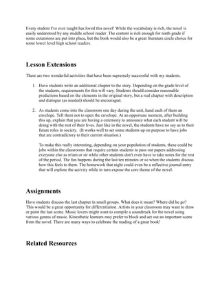 Every student I've ever taught has loved this novel! While the vocabulary is rich, the novel is 
easily understood by any middle school reader. The content is rich enough for ninth grade if 
some extensions are put into place, but the book would also be a great literature circle choice for 
some lower level high school readers. 
Lesson Extensions 
There are two wonderful activities that have been supremely successful with my students. 
1. Have students write an additional chapter to the story. Depending on the grade level of 
the students, requirements for this will vary. Students should consider reasonable 
predictions based on the elements in the original story, but a real chapter with description 
and dialogue (as needed) should be encouraged. 
2. As students come into the classroom one day during the unit, hand each of them an 
envelope. Tell them not to open the envelope. At an opportune moment, after building 
this up, explain that you are having a ceremony to announce what each student will be 
doing with the rest of their lives. Just like in the novel, the students have no say as to their 
future roles in society. (It works well to set some students up on purpose to have jobs 
that are contradictory to their current situation.) 
To make this really interesting, depending on your population of students, these could be 
jobs within the classrooms that require certain students to pass out papers addressing 
everyone else as m'am or sir while other students don't even have to take notes for the rest 
of the period. The fun happens during the last ten minutes or so when the students discuss 
how this feels to them. The homework that night could even be a reflective journal entry 
that will explore the activity while in turn expose the core theme of the novel. 
Assignments 
Have students discuss the last chapter in small groups. What does it mean? Where did he go? 
This would be a great opportunity for differentiation. Artists in your classroom may want to draw 
or paint the last scene. Music lovers might want to compile a soundtrack for the novel using 
various genres of music. Kinesthetic learners may prefer to block and act out an important scene 
from the novel. There are many ways to celebrate the reading of a great book! 
Related Resources 
 