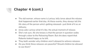 Chapter 4 (cont.)
● The old woman, whose name is Larissa, tells Jonas about the release
that happened earlier that day. At these events, they always tell the
life story of the person who's getting released—just think of it as an
obituary.
● Jonas asks Larissa what it's like, the actual moment of release.
● She's not sure. All she knows is that the person in question walks
through a door to the Releasing Room. But she does report that
Roberto looked happy as he left.
● They both wonder why children aren't allowed to witness releases.
● Do you think these releases are peaceful? Should children be allowed
to see them?
 