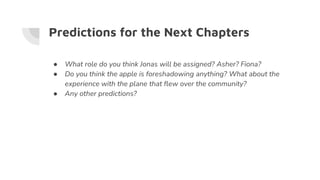 Predictions for the Next Chapters
● What role do you think Jonas will be assigned? Asher? Fiona?
● Do you think the apple is foreshadowing anything? What about the
experience with the plane that flew over the community?
● Any other predictions?
 