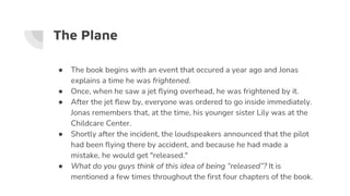 The Plane
● The book begins with an event that occured a year ago and Jonas
explains a time he was frightened.
● Once, when he saw a jet flying overhead, he was frightened by it.
● After the jet flew by, everyone was ordered to go inside immediately.
Jonas remembers that, at the time, his younger sister Lily was at the
Childcare Center.
● Shortly after the incident, the loudspeakers announced that the pilot
had been flying there by accident, and because he had made a
mistake, he would get "released."
● What do you guys think of this idea of being “released”? It is
mentioned a few times throughout the first four chapters of the book.
 