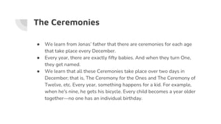 The Ceremonies
● We learn from Jonas’ father that there are ceremonies for each age
that take place every December.
● Every year, there are exactly fifty babies. And when they turn One,
they get named.
● We learn that all these Ceremonies take place over two days in
December; that is, The Ceremony for the Ones and The Ceremony of
Twelve, etc. Every year, something happens for a kid. For example,
when he's nine, he gets his bicycle. Every child becomes a year older
together—no one has an individual birthday.
 